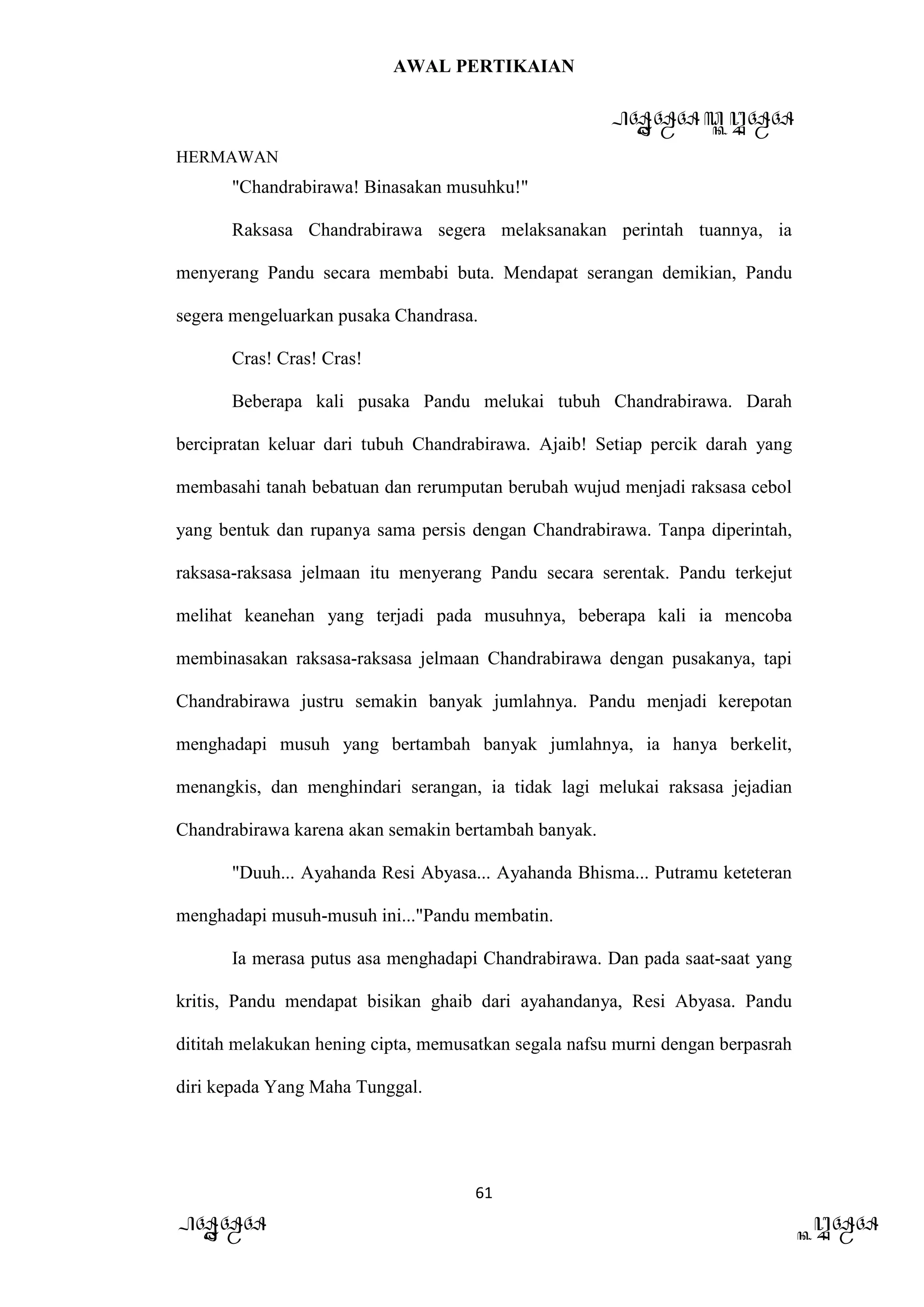 AWAL PERTIKAIAN
PANDAWA & KURAWA
HERMAWAN
61
PANDAWA KURAWA
"Chandrabirawa! Binasakan musuhku!"
Raksasa Chandrabirawa segera melaksanakan perintah tuannya, ia
menyerang Pandu secara membabi buta. Mendapat serangan demikian, Pandu
segera mengeluarkan pusaka Chandrasa.
Cras! Cras! Cras!
Beberapa kali pusaka Pandu melukai tubuh Chandrabirawa. Darah
bercipratan keluar dari tubuh Chandrabirawa. Ajaib! Setiap percik darah yang
membasahi tanah bebatuan dan rerumputan berubah wujud menjadi raksasa cebol
yang bentuk dan rupanya sama persis dengan Chandrabirawa. Tanpa diperintah,
raksasa-raksasa jelmaan itu menyerang Pandu secara serentak. Pandu terkejut
melihat keanehan yang terjadi pada musuhnya, beberapa kali ia mencoba
membinasakan raksasa-raksasa jelmaan Chandrabirawa dengan pusakanya, tapi
Chandrabirawa justru semakin banyak jumlahnya. Pandu menjadi kerepotan
menghadapi musuh yang bertambah banyak jumlahnya, ia hanya berkelit,
menangkis, dan menghindari serangan, ia tidak lagi melukai raksasa jejadian
Chandrabirawa karena akan semakin bertambah banyak.
"Duuh... Ayahanda Resi Abyasa... Ayahanda Bhisma... Putramu keteteran
menghadapi musuh-musuh ini..."Pandu membatin.
Ia merasa putus asa menghadapi Chandrabirawa. Dan pada saat-saat yang
kritis, Pandu mendapat bisikan ghaib dari ayahandanya, Resi Abyasa. Pandu
dititah melakukan hening cipta, memusatkan segala nafsu murni dengan berpasrah
diri kepada Yang Maha Tunggal.
 