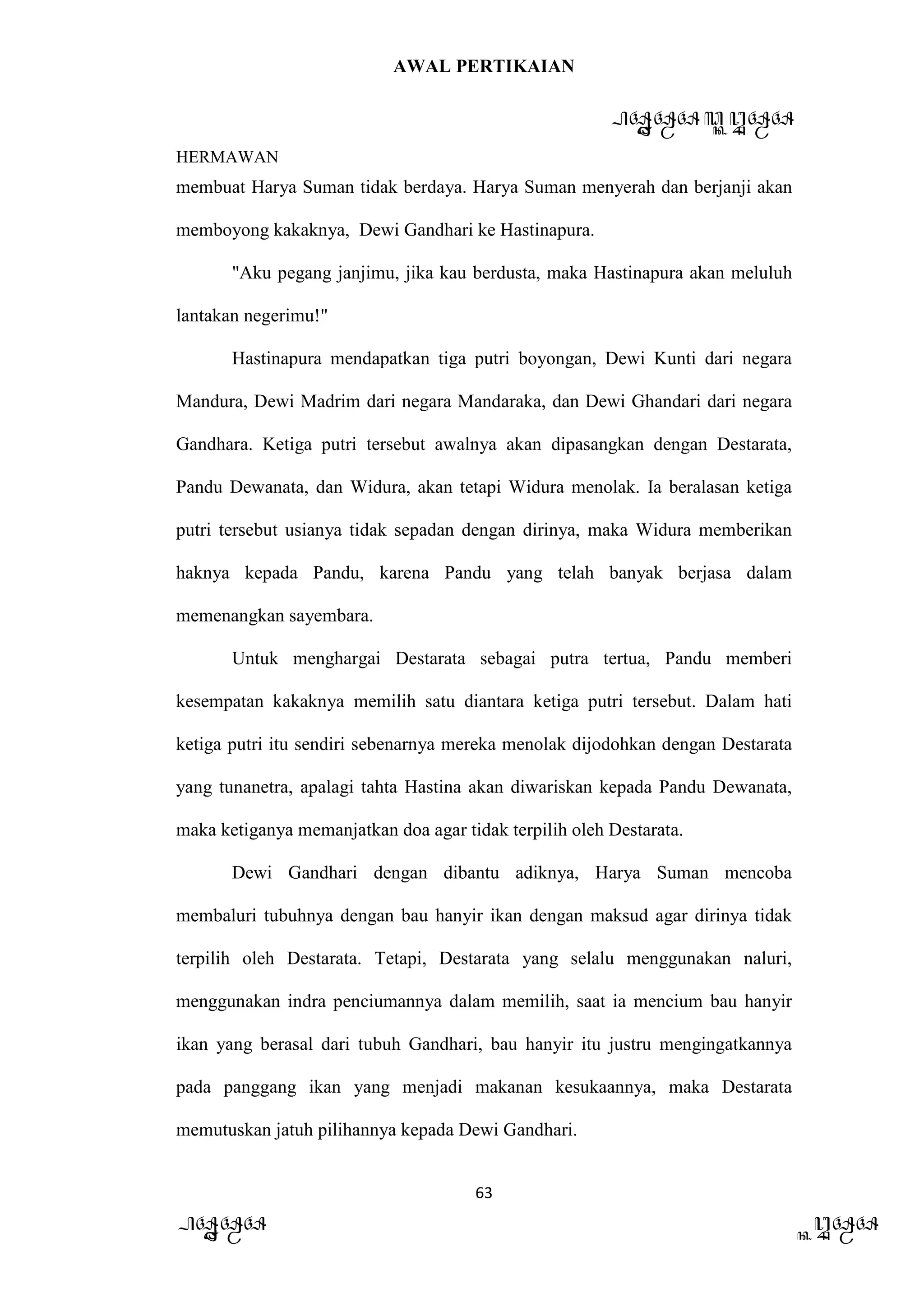 AWAL PERTIKAIAN
PANDAWA & KURAWA
HERMAWAN
63
PANDAWA KURAWA
membuat Harya Suman tidak berdaya. Harya Suman menyerah dan berjanji akan
memboyong kakaknya, Dewi Gandhari ke Hastinapura.
"Aku pegang janjimu, jika kau berdusta, maka Hastinapura akan meluluh
lantakan negerimu!"
Hastinapura mendapatkan tiga putri boyongan, Dewi Kunti dari negara
Mandura, Dewi Madrim dari negara Mandaraka, dan Dewi Ghandari dari negara
Gandhara. Ketiga putri tersebut awalnya akan dipasangkan dengan Destarata,
Pandu Dewanata, dan Widura, akan tetapi Widura menolak. Ia beralasan ketiga
putri tersebut usianya tidak sepadan dengan dirinya, maka Widura memberikan
haknya kepada Pandu, karena Pandu yang telah banyak berjasa dalam
memenangkan sayembara.
Untuk menghargai Destarata sebagai putra tertua, Pandu memberi
kesempatan kakaknya memilih satu diantara ketiga putri tersebut. Dalam hati
ketiga putri itu sendiri sebenarnya mereka menolak dijodohkan dengan Destarata
yang tunanetra, apalagi tahta Hastina akan diwariskan kepada Pandu Dewanata,
maka ketiganya memanjatkan doa agar tidak terpilih oleh Destarata.
Dewi Gandhari dengan dibantu adiknya, Harya Suman mencoba
membaluri tubuhnya dengan bau hanyir ikan dengan maksud agar dirinya tidak
terpilih oleh Destarata. Tetapi, Destarata yang selalu menggunakan naluri,
menggunakan indra penciumannya dalam memilih, saat ia mencium bau hanyir
ikan yang berasal dari tubuh Gandhari, bau hanyir itu justru mengingatkannya
pada panggang ikan yang menjadi makanan kesukaannya, maka Destarata
memutuskan jatuh pilihannya kepada Dewi Gandhari.
 
