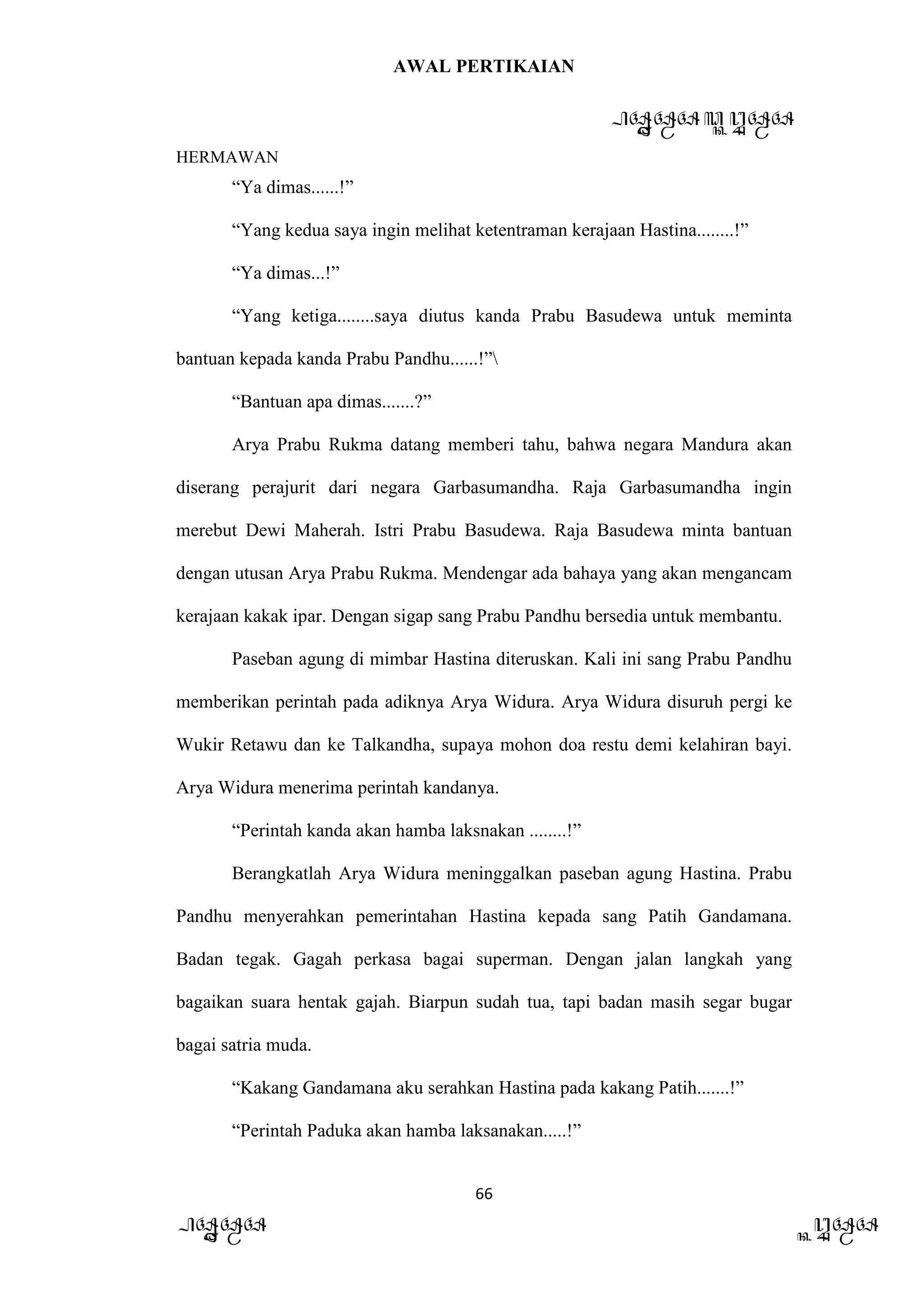 AWAL PERTIKAIAN
PANDAWA & KURAWA
HERMAWAN
66
PANDAWA KURAWA
“Ya dimas......!”
“Yang kedua saya ingin melihat ketentraman kerajaan Hastina........!”
“Ya dimas...!”
“Yang ketiga........saya diutus kanda Prabu Basudewa untuk meminta
bantuan kepada kanda Prabu Pandhu......!”
“Bantuan apa dimas.......?”
Arya Prabu Rukma datang memberi tahu, bahwa negara Mandura akan
diserang perajurit dari negara Garbasumandha. Raja Garbasumandha ingin
merebut Dewi Maherah. Istri Prabu Basudewa. Raja Basudewa minta bantuan
dengan utusan Arya Prabu Rukma. Mendengar ada bahaya yang akan mengancam
kerajaan kakak ipar. Dengan sigap sang Prabu Pandhu bersedia untuk membantu.
Paseban agung di mimbar Hastina diteruskan. Kali ini sang Prabu Pandhu
memberikan perintah pada adiknya Arya Widura. Arya Widura disuruh pergi ke
Wukir Retawu dan ke Talkandha, supaya mohon doa restu demi kelahiran bayi.
Arya Widura menerima perintah kandanya.
“Perintah kanda akan hamba laksnakan ........!”
Berangkatlah Arya Widura meninggalkan paseban agung Hastina. Prabu
Pandhu menyerahkan pemerintahan Hastina kepada sang Patih Gandamana.
Badan tegak. Gagah perkasa bagai superman. Dengan jalan langkah yang
bagaikan suara hentak gajah. Biarpun sudah tua, tapi badan masih segar bugar
bagai satria muda.
“Kakang Gandamana aku serahkan Hastina pada kakang Patih.......!”
“Perintah Paduka akan hamba laksanakan.....!”
 