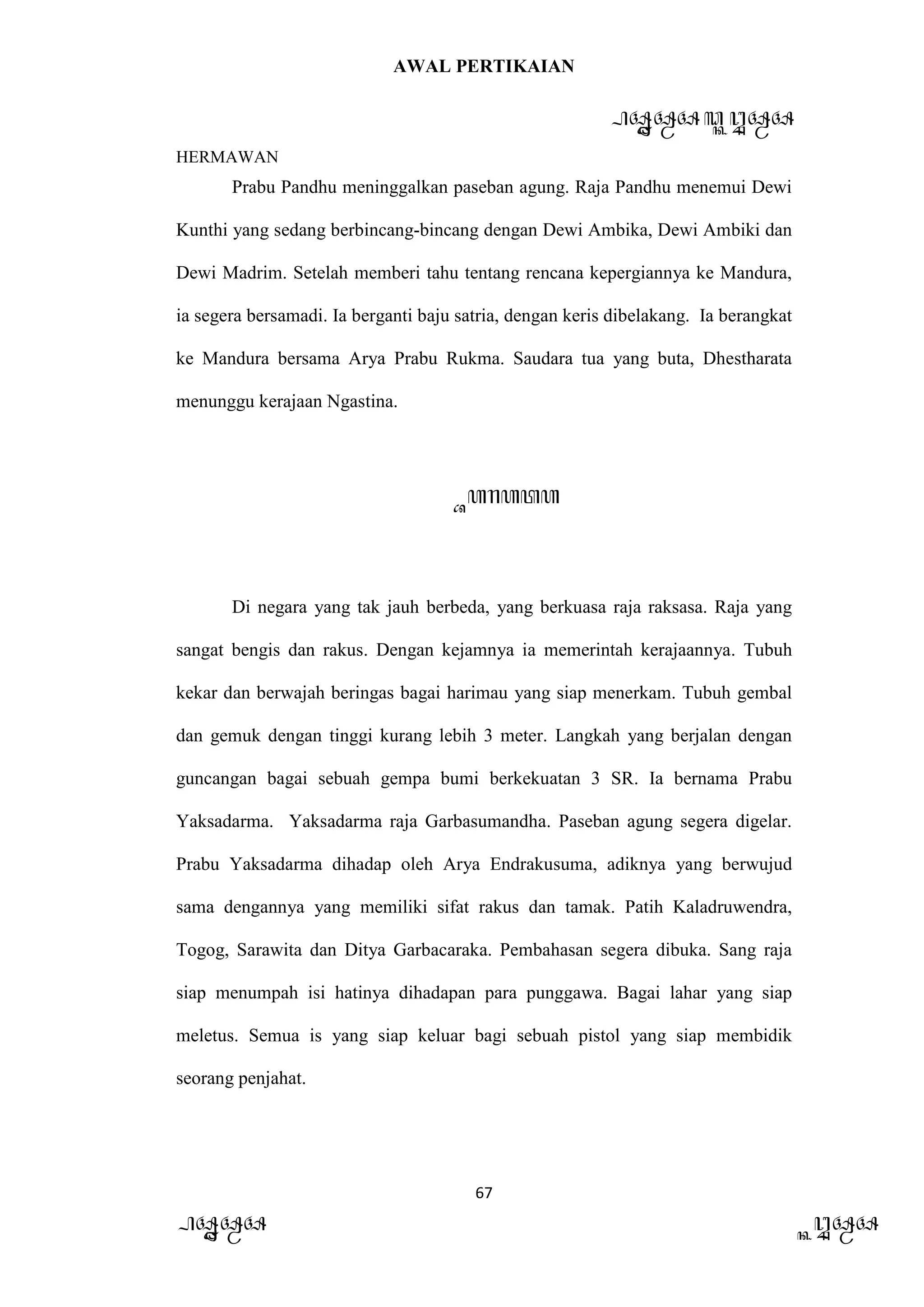 AWAL PERTIKAIAN
PANDAWA & KURAWA
HERMAWAN
67
PANDAWA KURAWA
Prabu Pandhu meninggalkan paseban agung. Raja Pandhu menemui Dewi
Kunthi yang sedang berbincang-bincang dengan Dewi Ambika, Dewi Ambiki dan
Dewi Madrim. Setelah memberi tahu tentang rencana kepergiannya ke Mandura,
ia segera bersamadi. Ia berganti baju satria, dengan keris dibelakang. Ia berangkat
ke Mandura bersama Arya Prabu Rukma. Saudara tua yang buta, Dhestharata
menunggu kerajaan Ngastina.
Barata
Di negara yang tak jauh berbeda, yang berkuasa raja raksasa. Raja yang
sangat bengis dan rakus. Dengan kejamnya ia memerintah kerajaannya. Tubuh
kekar dan berwajah beringas bagai harimau yang siap menerkam. Tubuh gembal
dan gemuk dengan tinggi kurang lebih 3 meter. Langkah yang berjalan dengan
guncangan bagai sebuah gempa bumi berkekuatan 3 SR. Ia bernama Prabu
Yaksadarma. Yaksadarma raja Garbasumandha. Paseban agung segera digelar.
Prabu Yaksadarma dihadap oleh Arya Endrakusuma, adiknya yang berwujud
sama dengannya yang memiliki sifat rakus dan tamak. Patih Kaladruwendra,
Togog, Sarawita dan Ditya Garbacaraka. Pembahasan segera dibuka. Sang raja
siap menumpah isi hatinya dihadapan para punggawa. Bagai lahar yang siap
meletus. Semua is yang siap keluar bagi sebuah pistol yang siap membidik
seorang penjahat.
 
