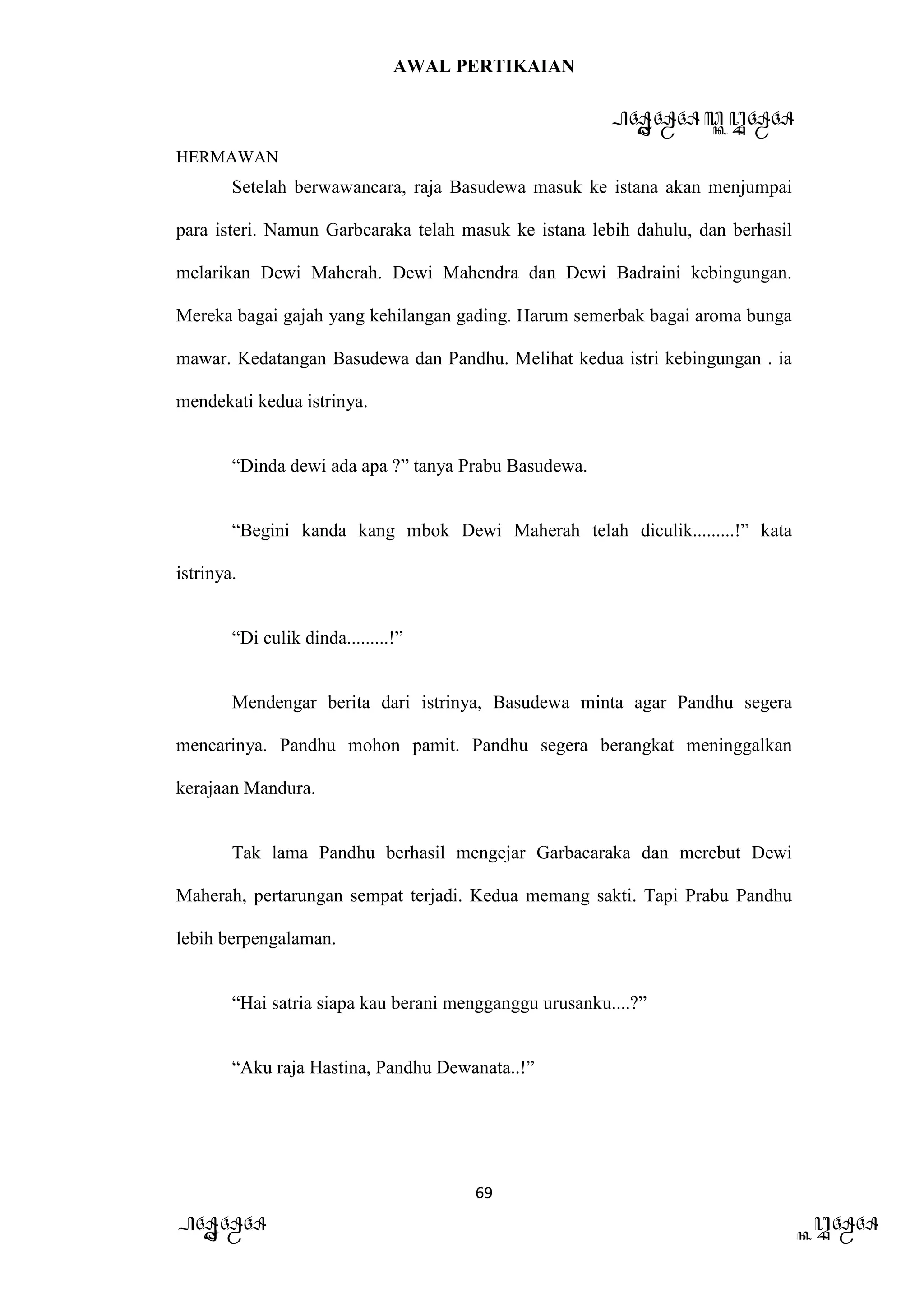 AWAL PERTIKAIAN
PANDAWA & KURAWA
HERMAWAN
69
PANDAWA KURAWA
Setelah berwawancara, raja Basudewa masuk ke istana akan menjumpai
para isteri. Namun Garbcaraka telah masuk ke istana lebih dahulu, dan berhasil
melarikan Dewi Maherah. Dewi Mahendra dan Dewi Badraini kebingungan.
Mereka bagai gajah yang kehilangan gading. Harum semerbak bagai aroma bunga
mawar. Kedatangan Basudewa dan Pandhu. Melihat kedua istri kebingungan . ia
mendekati kedua istrinya.
“Dinda dewi ada apa ?” tanya Prabu Basudewa.
“Begini kanda kang mbok Dewi Maherah telah diculik.........!” kata
istrinya.
“Di culik dinda.........!”
Mendengar berita dari istrinya, Basudewa minta agar Pandhu segera
mencarinya. Pandhu mohon pamit. Pandhu segera berangkat meninggalkan
kerajaan Mandura.
Tak lama Pandhu berhasil mengejar Garbacaraka dan merebut Dewi
Maherah, pertarungan sempat terjadi. Kedua memang sakti. Tapi Prabu Pandhu
lebih berpengalaman.
“Hai satria siapa kau berani mengganggu urusanku....?”
“Aku raja Hastina, Pandhu Dewanata..!”
 