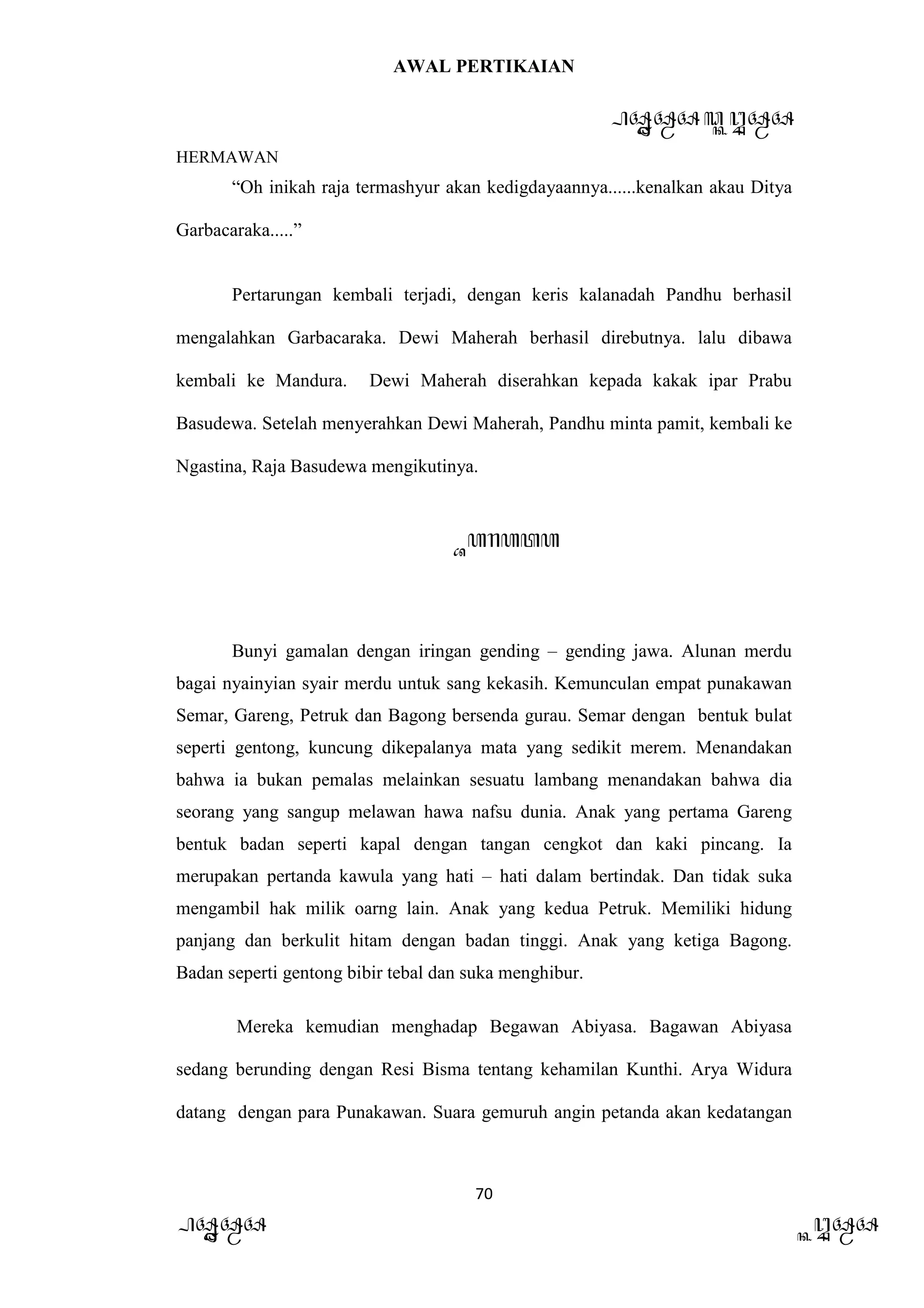 AWAL PERTIKAIAN
PANDAWA & KURAWA
HERMAWAN
70
PANDAWA KURAWA
“Oh inikah raja termashyur akan kedigdayaannya......kenalkan akau Ditya
Garbacaraka.....”
Pertarungan kembali terjadi, dengan keris kalanadah Pandhu berhasil
mengalahkan Garbacaraka. Dewi Maherah berhasil direbutnya. lalu dibawa
kembali ke Mandura. Dewi Maherah diserahkan kepada kakak ipar Prabu
Basudewa. Setelah menyerahkan Dewi Maherah, Pandhu minta pamit, kembali ke
Ngastina, Raja Basudewa mengikutinya.
Barata
Bunyi gamalan dengan iringan gending – gending jawa. Alunan merdu
bagai nyainyian syair merdu untuk sang kekasih. Kemunculan empat punakawan
Semar, Gareng, Petruk dan Bagong bersenda gurau. Semar dengan bentuk bulat
seperti gentong, kuncung dikepalanya mata yang sedikit merem. Menandakan
bahwa ia bukan pemalas melainkan sesuatu lambang menandakan bahwa dia
seorang yang sangup melawan hawa nafsu dunia. Anak yang pertama Gareng
bentuk badan seperti kapal dengan tangan cengkot dan kaki pincang. Ia
merupakan pertanda kawula yang hati – hati dalam bertindak. Dan tidak suka
mengambil hak milik oarng lain. Anak yang kedua Petruk. Memiliki hidung
panjang dan berkulit hitam dengan badan tinggi. Anak yang ketiga Bagong.
Badan seperti gentong bibir tebal dan suka menghibur.
Mereka kemudian menghadap Begawan Abiyasa. Bagawan Abiyasa
sedang berunding dengan Resi Bisma tentang kehamilan Kunthi. Arya Widura
datang dengan para Punakawan. Suara gemuruh angin petanda akan kedatangan
 