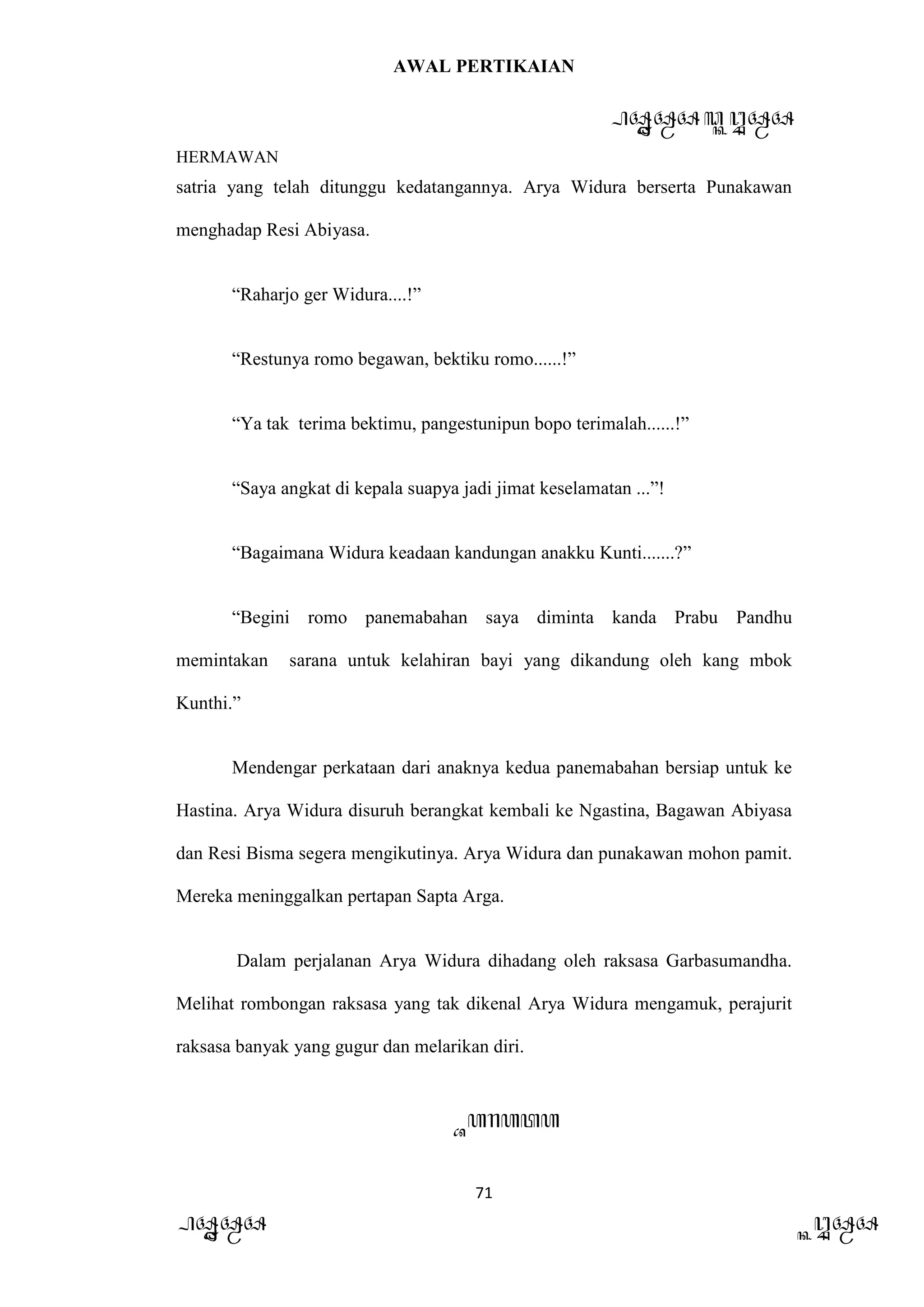 AWAL PERTIKAIAN
PANDAWA & KURAWA
HERMAWAN
71
PANDAWA KURAWA
satria yang telah ditunggu kedatangannya. Arya Widura berserta Punakawan
menghadap Resi Abiyasa.
“Raharjo ger Widura....!”
“Restunya romo begawan, bektiku romo......!”
“Ya tak terima bektimu, pangestunipun bopo terimalah......!”
“Saya angkat di kepala suapya jadi jimat keselamatan ...”!
“Bagaimana Widura keadaan kandungan anakku Kunti.......?”
“Begini romo panemabahan saya diminta kanda Prabu Pandhu
memintakan sarana untuk kelahiran bayi yang dikandung oleh kang mbok
Kunthi.”
Mendengar perkataan dari anaknya kedua panemabahan bersiap untuk ke
Hastina. Arya Widura disuruh berangkat kembali ke Ngastina, Bagawan Abiyasa
dan Resi Bisma segera mengikutinya. Arya Widura dan punakawan mohon pamit.
Mereka meninggalkan pertapan Sapta Arga.
Dalam perjalanan Arya Widura dihadang oleh raksasa Garbasumandha.
Melihat rombongan raksasa yang tak dikenal Arya Widura mengamuk, perajurit
raksasa banyak yang gugur dan melarikan diri.
Barata
 
