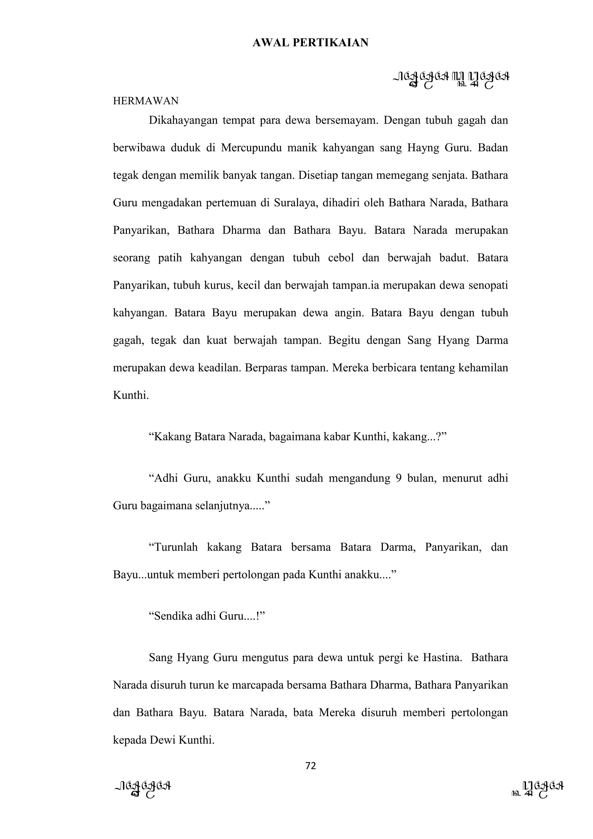 AWAL PERTIKAIAN
PANDAWA & KURAWA
HERMAWAN
72
PANDAWA KURAWA
Dikahayangan tempat para dewa bersemayam. Dengan tubuh gagah dan
berwibawa duduk di Mercupundu manik kahyangan sang Hayng Guru. Badan
tegak dengan memilik banyak tangan. Disetiap tangan memegang senjata. Bathara
Guru mengadakan pertemuan di Suralaya, dihadiri oleh Bathara Narada, Bathara
Panyarikan, Bathara Dharma dan Bathara Bayu. Batara Narada merupakan
seorang patih kahyangan dengan tubuh cebol dan berwajah badut. Batara
Panyarikan, tubuh kurus, kecil dan berwajah tampan.ia merupakan dewa senopati
kahyangan. Batara Bayu merupakan dewa angin. Batara Bayu dengan tubuh
gagah, tegak dan kuat berwajah tampan. Begitu dengan Sang Hyang Darma
merupakan dewa keadilan. Berparas tampan. Mereka berbicara tentang kehamilan
Kunthi.
“Kakang Batara Narada, bagaimana kabar Kunthi, kakang...?”
“Adhi Guru, anakku Kunthi sudah mengandung 9 bulan, menurut adhi
Guru bagaimana selanjutnya.....”
“Turunlah kakang Batara bersama Batara Darma, Panyarikan, dan
Bayu...untuk memberi pertolongan pada Kunthi anakku....”
“Sendika adhi Guru....!”
Sang Hyang Guru mengutus para dewa untuk pergi ke Hastina. Bathara
Narada disuruh turun ke marcapada bersama Bathara Dharma, Bathara Panyarikan
dan Bathara Bayu. Batara Narada, bata Mereka disuruh memberi pertolongan
kepada Dewi Kunthi.
 