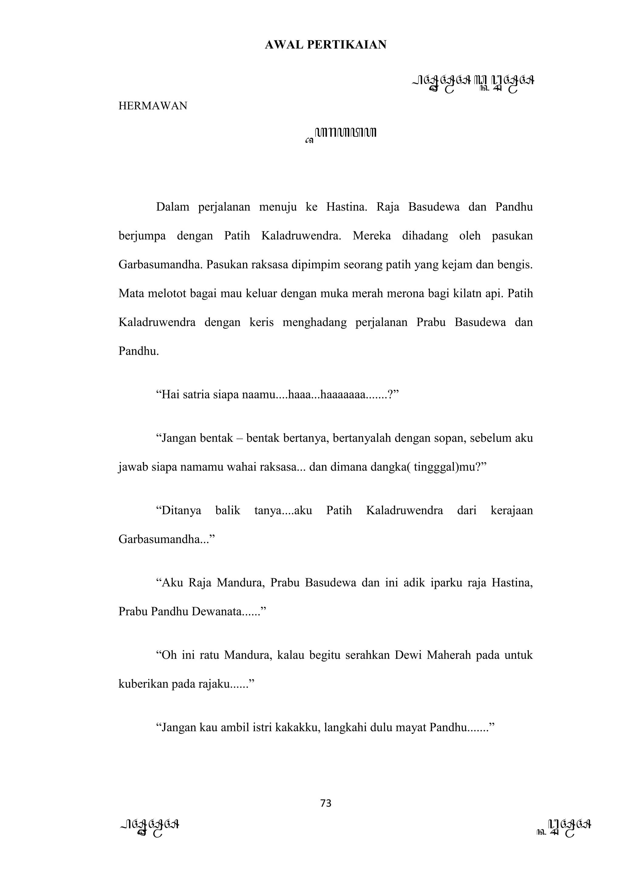 AWAL PERTIKAIAN
PANDAWA & KURAWA
HERMAWAN
73
PANDAWA KURAWA
Barata
Dalam perjalanan menuju ke Hastina. Raja Basudewa dan Pandhu
berjumpa dengan Patih Kaladruwendra. Mereka dihadang oleh pasukan
Garbasumandha. Pasukan raksasa dipimpim seorang patih yang kejam dan bengis.
Mata melotot bagai mau keluar dengan muka merah merona bagi kilatn api. Patih
Kaladruwendra dengan keris menghadang perjalanan Prabu Basudewa dan
Pandhu.
“Hai satria siapa naamu....haaa...haaaaaaa.......?”
“Jangan bentak – bentak bertanya, bertanyalah dengan sopan, sebelum aku
jawab siapa namamu wahai raksasa... dan dimana dangka( tingggal)mu?”
“Ditanya balik tanya....aku Patih Kaladruwendra dari kerajaan
Garbasumandha...”
“Aku Raja Mandura, Prabu Basudewa dan ini adik iparku raja Hastina,
Prabu Pandhu Dewanata......”
“Oh ini ratu Mandura, kalau begitu serahkan Dewi Maherah pada untuk
kuberikan pada rajaku......”
“Jangan kau ambil istri kakakku, langkahi dulu mayat Pandhu.......”
 