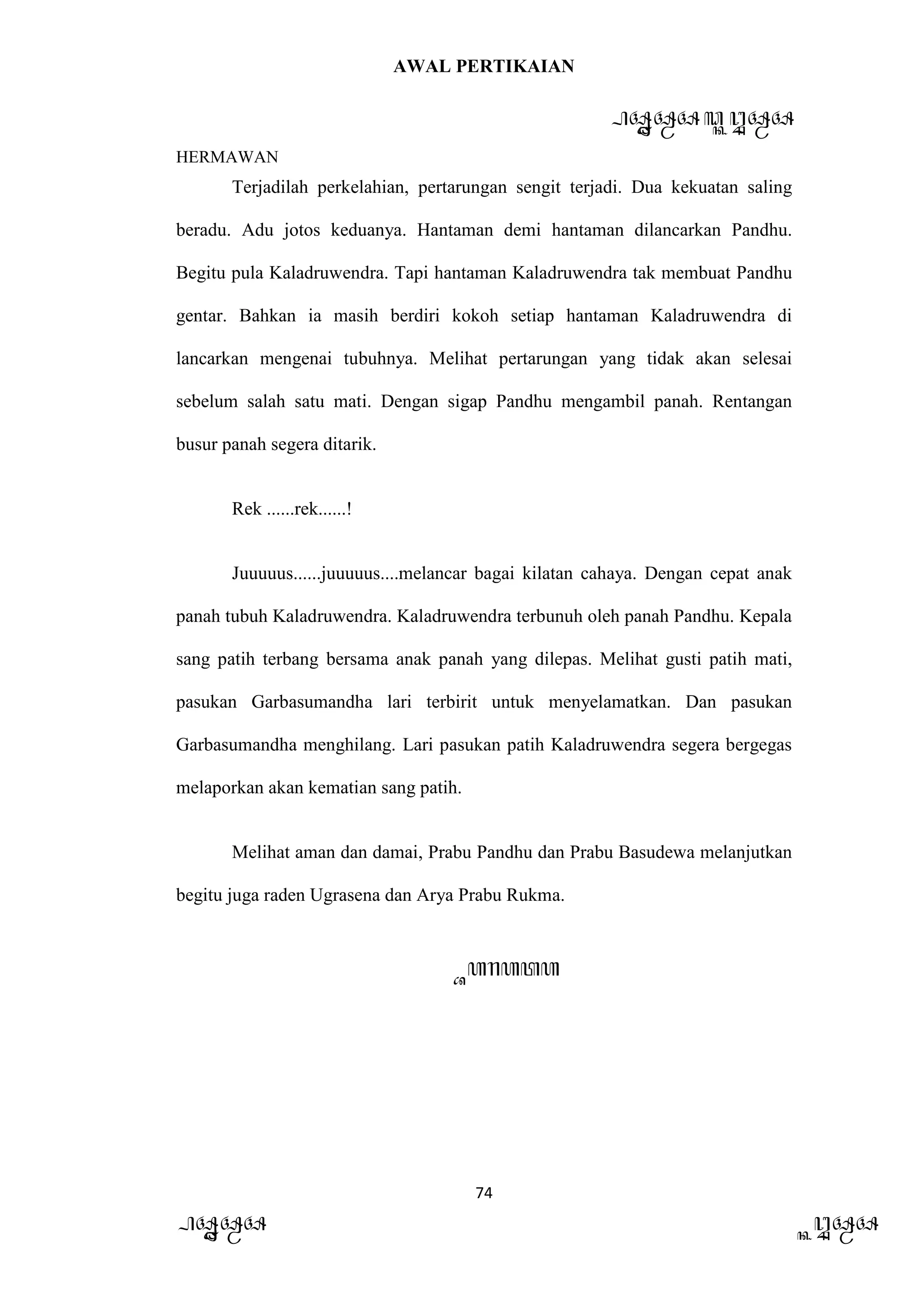 AWAL PERTIKAIAN
PANDAWA & KURAWA
HERMAWAN
74
PANDAWA KURAWA
Terjadilah perkelahian, pertarungan sengit terjadi. Dua kekuatan saling
beradu. Adu jotos keduanya. Hantaman demi hantaman dilancarkan Pandhu.
Begitu pula Kaladruwendra. Tapi hantaman Kaladruwendra tak membuat Pandhu
gentar. Bahkan ia masih berdiri kokoh setiap hantaman Kaladruwendra di
lancarkan mengenai tubuhnya. Melihat pertarungan yang tidak akan selesai
sebelum salah satu mati. Dengan sigap Pandhu mengambil panah. Rentangan
busur panah segera ditarik.
Rek ......rek......!
Juuuuus......juuuuus....melancar bagai kilatan cahaya. Dengan cepat anak
panah tubuh Kaladruwendra. Kaladruwendra terbunuh oleh panah Pandhu. Kepala
sang patih terbang bersama anak panah yang dilepas. Melihat gusti patih mati,
pasukan Garbasumandha lari terbirit untuk menyelamatkan. Dan pasukan
Garbasumandha menghilang. Lari pasukan patih Kaladruwendra segera bergegas
melaporkan akan kematian sang patih.
Melihat aman dan damai, Prabu Pandhu dan Prabu Basudewa melanjutkan
begitu juga raden Ugrasena dan Arya Prabu Rukma.
Barata
 