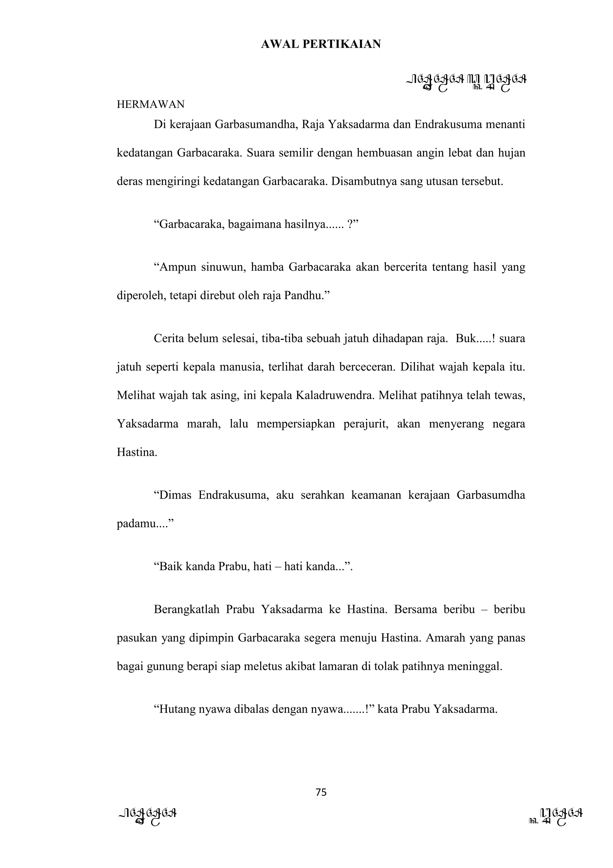 AWAL PERTIKAIAN
PANDAWA & KURAWA
HERMAWAN
75
PANDAWA KURAWA
Di kerajaan Garbasumandha, Raja Yaksadarma dan Endrakusuma menanti
kedatangan Garbacaraka. Suara semilir dengan hembuasan angin lebat dan hujan
deras mengiringi kedatangan Garbacaraka. Disambutnya sang utusan tersebut.
“Garbacaraka, bagaimana hasilnya...... ?”
“Ampun sinuwun, hamba Garbacaraka akan bercerita tentang hasil yang
diperoleh, tetapi direbut oleh raja Pandhu.”
Cerita belum selesai, tiba-tiba sebuah jatuh dihadapan raja. Buk.....! suara
jatuh seperti kepala manusia, terlihat darah berceceran. Dilihat wajah kepala itu.
Melihat wajah tak asing, ini kepala Kaladruwendra. Melihat patihnya telah tewas,
Yaksadarma marah, lalu mempersiapkan perajurit, akan menyerang negara
Hastina.
“Dimas Endrakusuma, aku serahkan keamanan kerajaan Garbasumdha
padamu....”
“Baik kanda Prabu, hati – hati kanda...”.
Berangkatlah Prabu Yaksadarma ke Hastina. Bersama beribu – beribu
pasukan yang dipimpin Garbacaraka segera menuju Hastina. Amarah yang panas
bagai gunung berapi siap meletus akibat lamaran di tolak patihnya meninggal.
“Hutang nyawa dibalas dengan nyawa.......!” kata Prabu Yaksadarma.
 