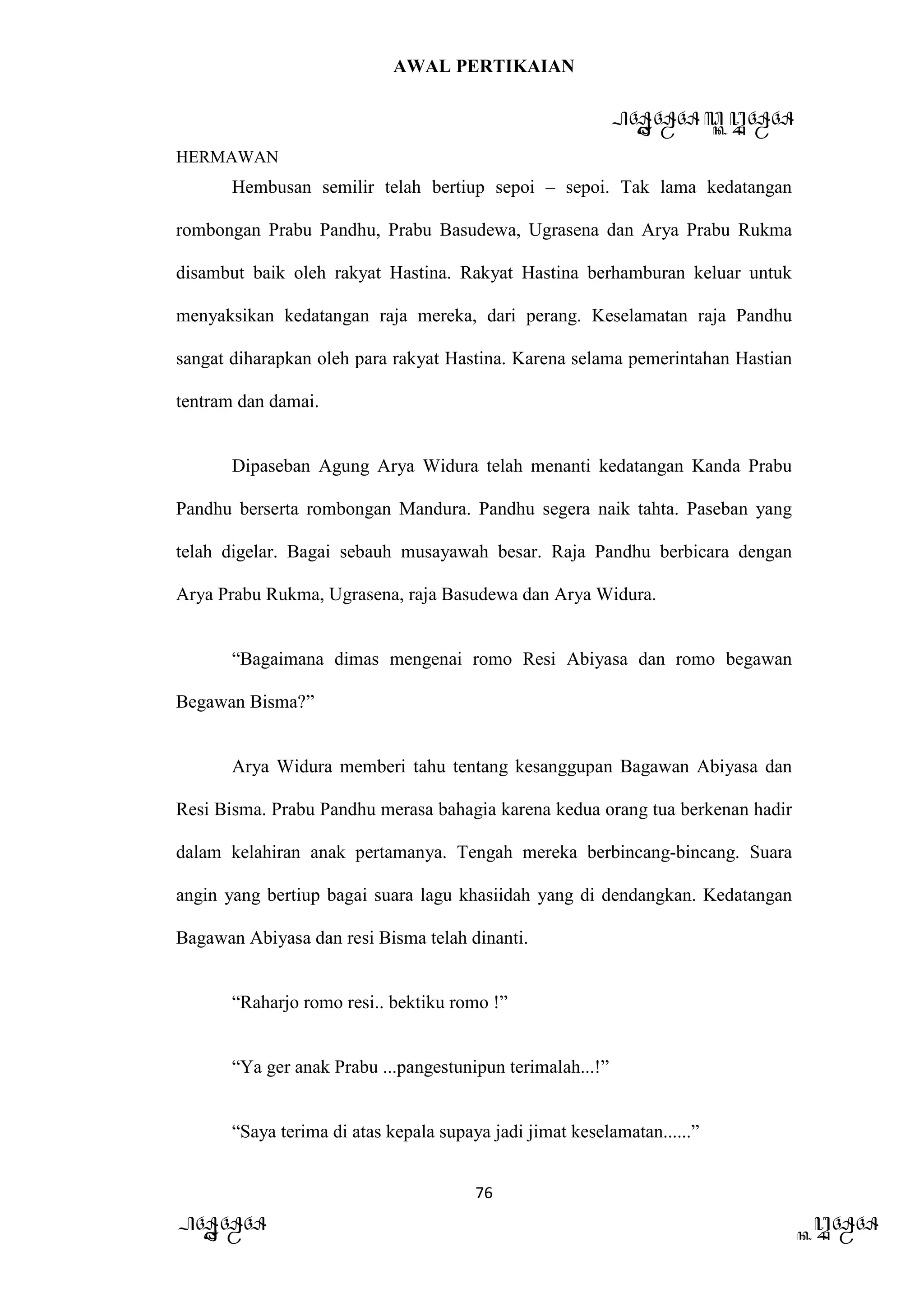 AWAL PERTIKAIAN
PANDAWA & KURAWA
HERMAWAN
76
PANDAWA KURAWA
Hembusan semilir telah bertiup sepoi – sepoi. Tak lama kedatangan
rombongan Prabu Pandhu, Prabu Basudewa, Ugrasena dan Arya Prabu Rukma
disambut baik oleh rakyat Hastina. Rakyat Hastina berhamburan keluar untuk
menyaksikan kedatangan raja mereka, dari perang. Keselamatan raja Pandhu
sangat diharapkan oleh para rakyat Hastina. Karena selama pemerintahan Hastian
tentram dan damai.
Dipaseban Agung Arya Widura telah menanti kedatangan Kanda Prabu
Pandhu berserta rombongan Mandura. Pandhu segera naik tahta. Paseban yang
telah digelar. Bagai sebauh musayawah besar. Raja Pandhu berbicara dengan
Arya Prabu Rukma, Ugrasena, raja Basudewa dan Arya Widura.
“Bagaimana dimas mengenai romo Resi Abiyasa dan romo begawan
Begawan Bisma?”
Arya Widura memberi tahu tentang kesanggupan Bagawan Abiyasa dan
Resi Bisma. Prabu Pandhu merasa bahagia karena kedua orang tua berkenan hadir
dalam kelahiran anak pertamanya. Tengah mereka berbincang-bincang. Suara
angin yang bertiup bagai suara lagu khasiidah yang di dendangkan. Kedatangan
Bagawan Abiyasa dan resi Bisma telah dinanti.
“Raharjo romo resi.. bektiku romo !”
“Ya ger anak Prabu ...pangestunipun terimalah...!”
“Saya terima di atas kepala supaya jadi jimat keselamatan......”
 