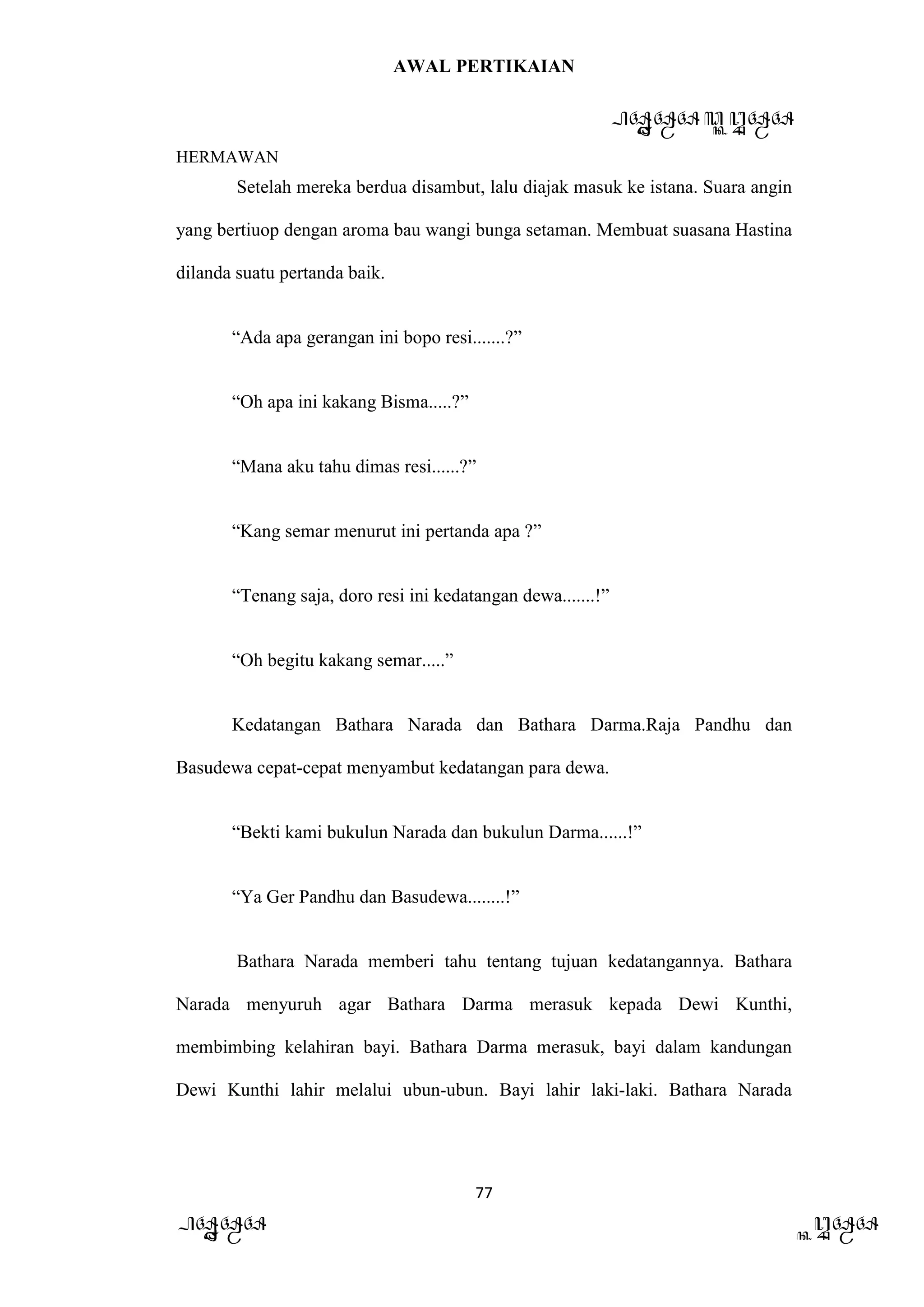 AWAL PERTIKAIAN
PANDAWA & KURAWA
HERMAWAN
77
PANDAWA KURAWA
Setelah mereka berdua disambut, lalu diajak masuk ke istana. Suara angin
yang bertiuop dengan aroma bau wangi bunga setaman. Membuat suasana Hastina
dilanda suatu pertanda baik.
“Ada apa gerangan ini bopo resi.......?”
“Oh apa ini kakang Bisma.....?”
“Mana aku tahu dimas resi......?”
“Kang semar menurut ini pertanda apa ?”
“Tenang saja, doro resi ini kedatangan dewa.......!”
“Oh begitu kakang semar.....”
Kedatangan Bathara Narada dan Bathara Darma.Raja Pandhu dan
Basudewa cepat-cepat menyambut kedatangan para dewa.
“Bekti kami bukulun Narada dan bukulun Darma......!”
“Ya Ger Pandhu dan Basudewa........!”
Bathara Narada memberi tahu tentang tujuan kedatangannya. Bathara
Narada menyuruh agar Bathara Darma merasuk kepada Dewi Kunthi,
membimbing kelahiran bayi. Bathara Darma merasuk, bayi dalam kandungan
Dewi Kunthi lahir melalui ubun-ubun. Bayi lahir laki-laki. Bathara Narada
 