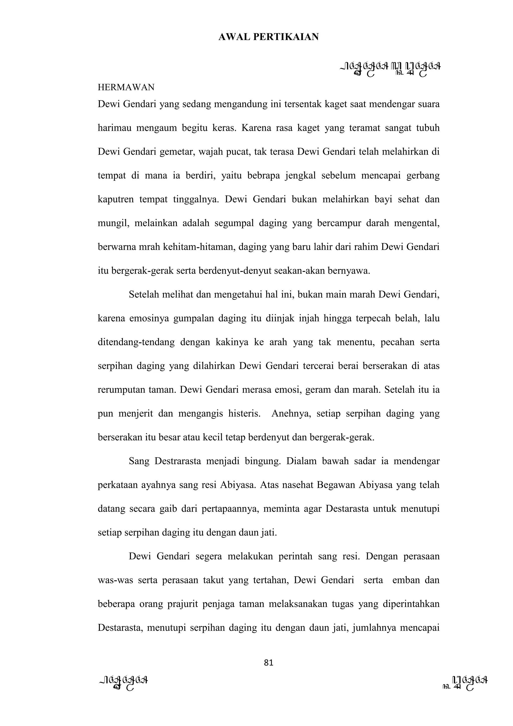AWAL PERTIKAIAN
PANDAWA & KURAWA
HERMAWAN
81
PANDAWA KURAWA
Dewi Gendari yang sedang mengandung ini tersentak kaget saat mendengar suara
harimau mengaum begitu keras. Karena rasa kaget yang teramat sangat tubuh
Dewi Gendari gemetar, wajah pucat, tak terasa Dewi Gendari telah melahirkan di
tempat di mana ia berdiri, yaitu bebrapa jengkal sebelum mencapai gerbang
kaputren tempat tinggalnya. Dewi Gendari bukan melahirkan bayi sehat dan
mungil, melainkan adalah segumpal daging yang bercampur darah mengental,
berwarna mrah kehitam-hitaman, daging yang baru lahir dari rahim Dewi Gendari
itu bergerak-gerak serta berdenyut-denyut seakan-akan bernyawa.
Setelah melihat dan mengetahui hal ini, bukan main marah Dewi Gendari,
karena emosinya gumpalan daging itu diinjak injah hingga terpecah belah, lalu
ditendang-tendang dengan kakinya ke arah yang tak menentu, pecahan serta
serpihan daging yang dilahirkan Dewi Gendari tercerai berai berserakan di atas
rerumputan taman. Dewi Gendari merasa emosi, geram dan marah. Setelah itu ia
pun menjerit dan mengangis histeris. Anehnya, setiap serpihan daging yang
berserakan itu besar atau kecil tetap berdenyut dan bergerak-gerak.
Sang Destrarasta menjadi bingung. Dialam bawah sadar ia mendengar
perkataan ayahnya sang resi Abiyasa. Atas nasehat Begawan Abiyasa yang telah
datang secara gaib dari pertapaannya, meminta agar Destarasta untuk menutupi
setiap serpihan daging itu dengan daun jati.
Dewi Gendari segera melakukan perintah sang resi. Dengan perasaan
was-was serta perasaan takut yang tertahan, Dewi Gendari serta emban dan
beberapa orang prajurit penjaga taman melaksanakan tugas yang diperintahkan
Destarasta, menutupi serpihan daging itu dengan daun jati, jumlahnya mencapai
 