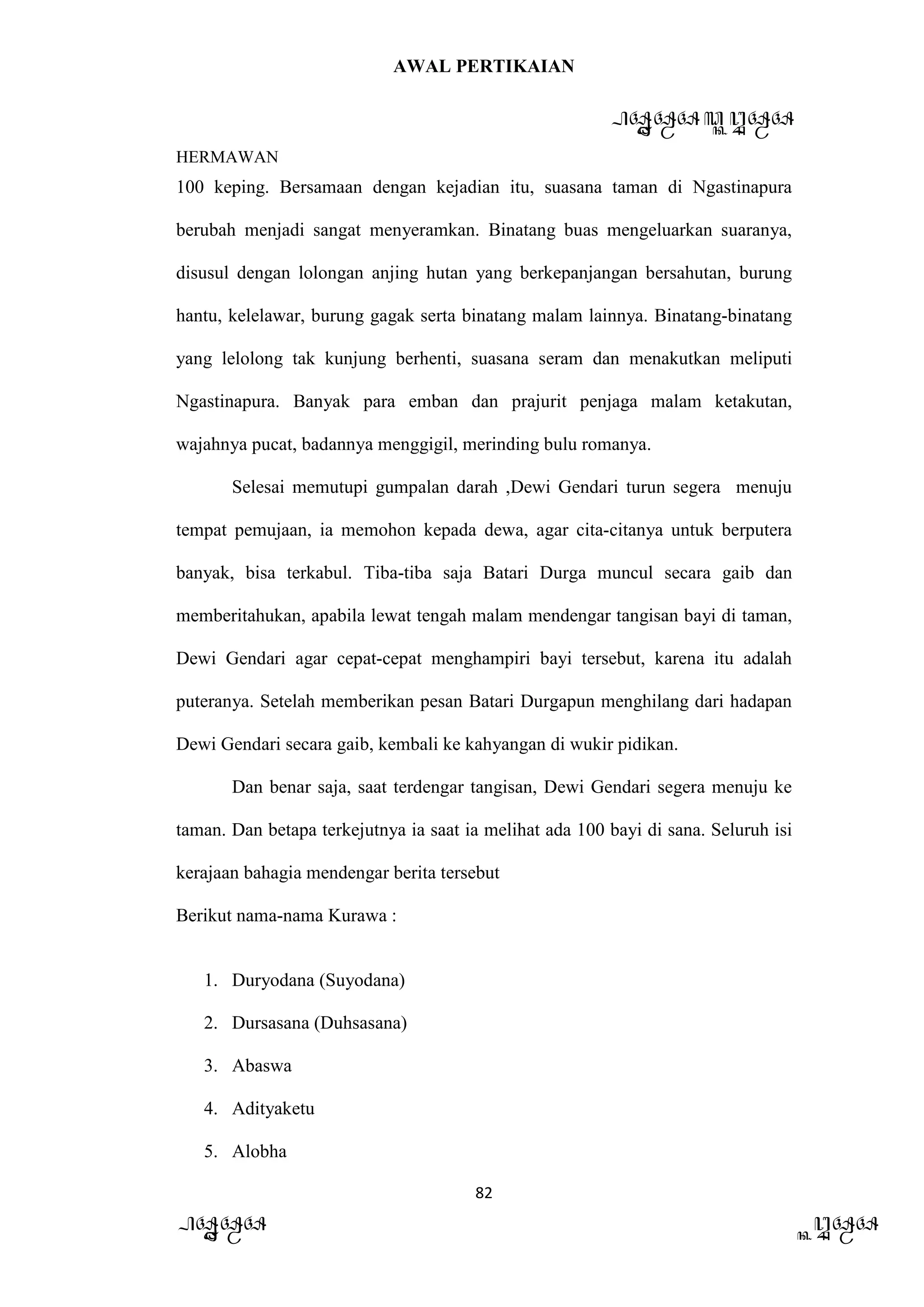 AWAL PERTIKAIAN
PANDAWA & KURAWA
HERMAWAN
82
PANDAWA KURAWA
100 keping. Bersamaan dengan kejadian itu, suasana taman di Ngastinapura
berubah menjadi sangat menyeramkan. Binatang buas mengeluarkan suaranya,
disusul dengan lolongan anjing hutan yang berkepanjangan bersahutan, burung
hantu, kelelawar, burung gagak serta binatang malam lainnya. Binatang-binatang
yang lelolong tak kunjung berhenti, suasana seram dan menakutkan meliputi
Ngastinapura. Banyak para emban dan prajurit penjaga malam ketakutan,
wajahnya pucat, badannya menggigil, merinding bulu romanya.
Selesai memutupi gumpalan darah ,Dewi Gendari turun segera menuju
tempat pemujaan, ia memohon kepada dewa, agar cita-citanya untuk berputera
banyak, bisa terkabul. Tiba-tiba saja Batari Durga muncul secara gaib dan
memberitahukan, apabila lewat tengah malam mendengar tangisan bayi di taman,
Dewi Gendari agar cepat-cepat menghampiri bayi tersebut, karena itu adalah
puteranya. Setelah memberikan pesan Batari Durgapun menghilang dari hadapan
Dewi Gendari secara gaib, kembali ke kahyangan di wukir pidikan.
Dan benar saja, saat terdengar tangisan, Dewi Gendari segera menuju ke
taman. Dan betapa terkejutnya ia saat ia melihat ada 100 bayi di sana. Seluruh isi
kerajaan bahagia mendengar berita tersebut
Berikut nama-nama Kurawa :
1. Duryodana (Suyodana)
2. Dursasana (Duhsasana)
3. Abaswa
4. Adityaketu
5. Alobha
 