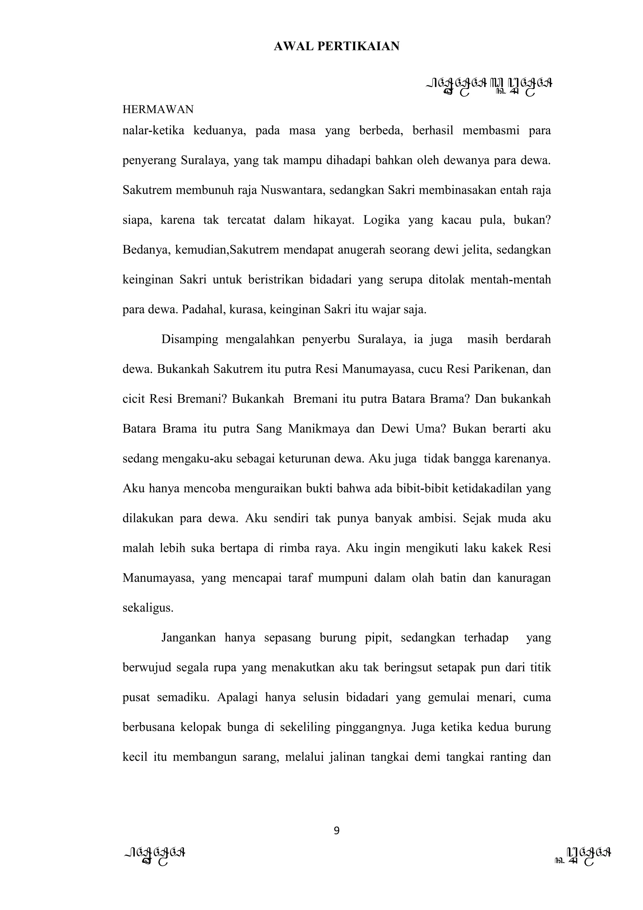 AWAL PERTIKAIAN
PANDAWA & KURAWA
HERMAWAN
9
PANDAWA KURAWA
nalar-ketika keduanya, pada masa yang berbeda, berhasil membasmi para
penyerang Suralaya, yang tak mampu dihadapi bahkan oleh dewanya para dewa.
Sakutrem membunuh raja Nuswantara, sedangkan Sakri membinasakan entah raja
siapa, karena tak tercatat dalam hikayat. Logika yang kacau pula, bukan?
Bedanya, kemudian,Sakutrem mendapat anugerah seorang dewi jelita, sedangkan
keinginan Sakri untuk beristrikan bidadari yang serupa ditolak mentah-mentah
para dewa. Padahal, kurasa, keinginan Sakri itu wajar saja.
Disamping mengalahkan penyerbu Suralaya, ia juga masih berdarah
dewa. Bukankah Sakutrem itu putra Resi Manumayasa, cucu Resi Parikenan, dan
cicit Resi Bremani? Bukankah Bremani itu putra Batara Brama? Dan bukankah
Batara Brama itu putra Sang Manikmaya dan Dewi Uma? Bukan berarti aku
sedang mengaku-aku sebagai keturunan dewa. Aku juga tidak bangga karenanya.
Aku hanya mencoba menguraikan bukti bahwa ada bibit-bibit ketidakadilan yang
dilakukan para dewa. Aku sendiri tak punya banyak ambisi. Sejak muda aku
malah lebih suka bertapa di rimba raya. Aku ingin mengikuti laku kakek Resi
Manumayasa, yang mencapai taraf mumpuni dalam olah batin dan kanuragan
sekaligus.
Jangankan hanya sepasang burung pipit, sedangkan terhadap yang
berwujud segala rupa yang menakutkan aku tak beringsut setapak pun dari titik
pusat semadiku. Apalagi hanya selusin bidadari yang gemulai menari, cuma
berbusana kelopak bunga di sekeliling pinggangnya. Juga ketika kedua burung
kecil itu membangun sarang, melalui jalinan tangkai demi tangkai ranting dan
 