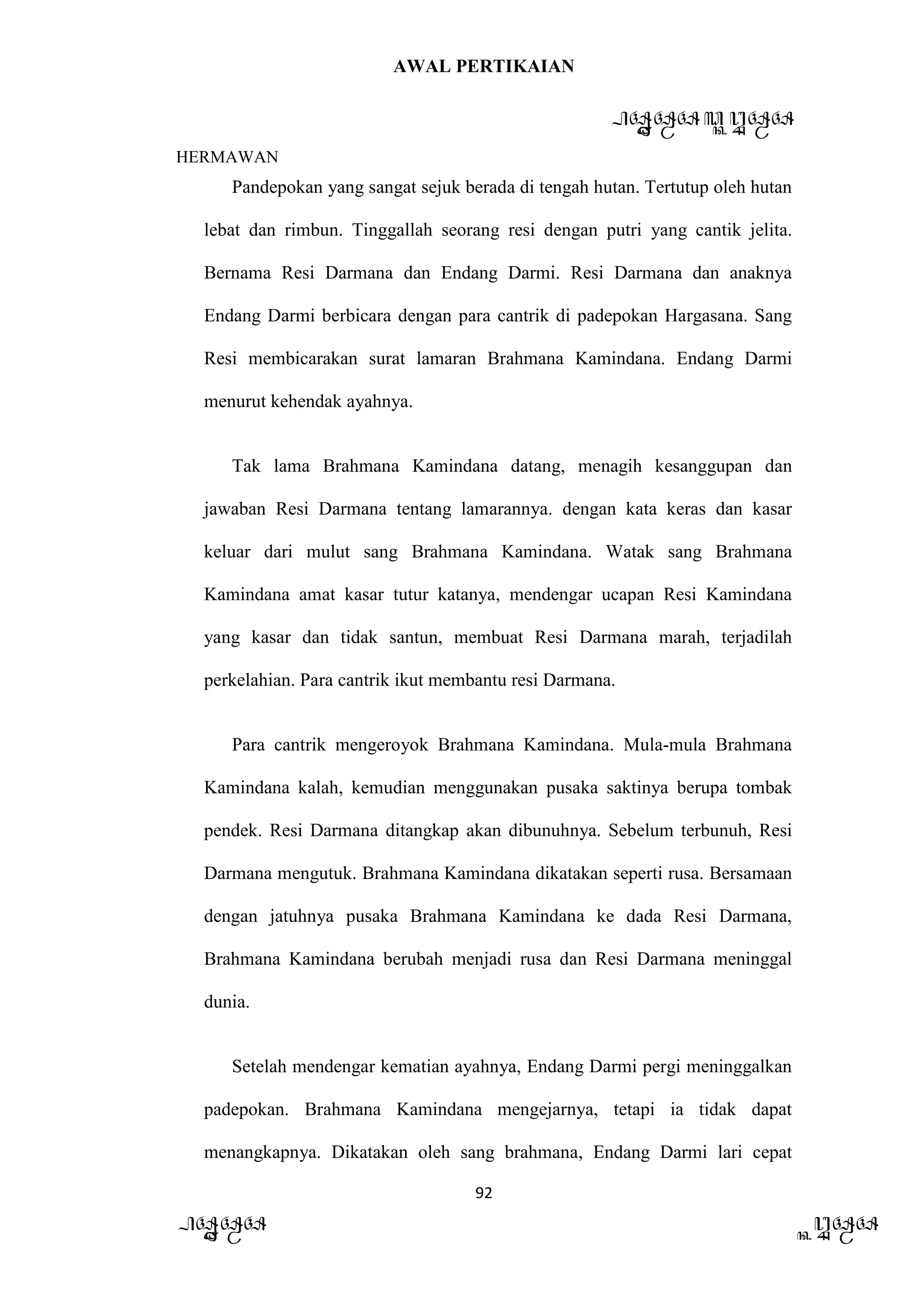 AWAL PERTIKAIAN
PANDAWA & KURAWA
HERMAWAN
92
PANDAWA KURAWA
Pandepokan yang sangat sejuk berada di tengah hutan. Tertutup oleh hutan
lebat dan rimbun. Tinggallah seorang resi dengan putri yang cantik jelita.
Bernama Resi Darmana dan Endang Darmi. Resi Darmana dan anaknya
Endang Darmi berbicara dengan para cantrik di padepokan Hargasana. Sang
Resi membicarakan surat lamaran Brahmana Kamindana. Endang Darmi
menurut kehendak ayahnya.
Tak lama Brahmana Kamindana datang, menagih kesanggupan dan
jawaban Resi Darmana tentang lamarannya. dengan kata keras dan kasar
keluar dari mulut sang Brahmana Kamindana. Watak sang Brahmana
Kamindana amat kasar tutur katanya, mendengar ucapan Resi Kamindana
yang kasar dan tidak santun, membuat Resi Darmana marah, terjadilah
perkelahian. Para cantrik ikut membantu resi Darmana.
Para cantrik mengeroyok Brahmana Kamindana. Mula-mula Brahmana
Kamindana kalah, kemudian menggunakan pusaka saktinya berupa tombak
pendek. Resi Darmana ditangkap akan dibunuhnya. Sebelum terbunuh, Resi
Darmana mengutuk. Brahmana Kamindana dikatakan seperti rusa. Bersamaan
dengan jatuhnya pusaka Brahmana Kamindana ke dada Resi Darmana,
Brahmana Kamindana berubah menjadi rusa dan Resi Darmana meninggal
dunia.
Setelah mendengar kematian ayahnya, Endang Darmi pergi meninggalkan
padepokan. Brahmana Kamindana mengejarnya, tetapi ia tidak dapat
menangkapnya. Dikatakan oleh sang brahmana, Endang Darmi lari cepat
 