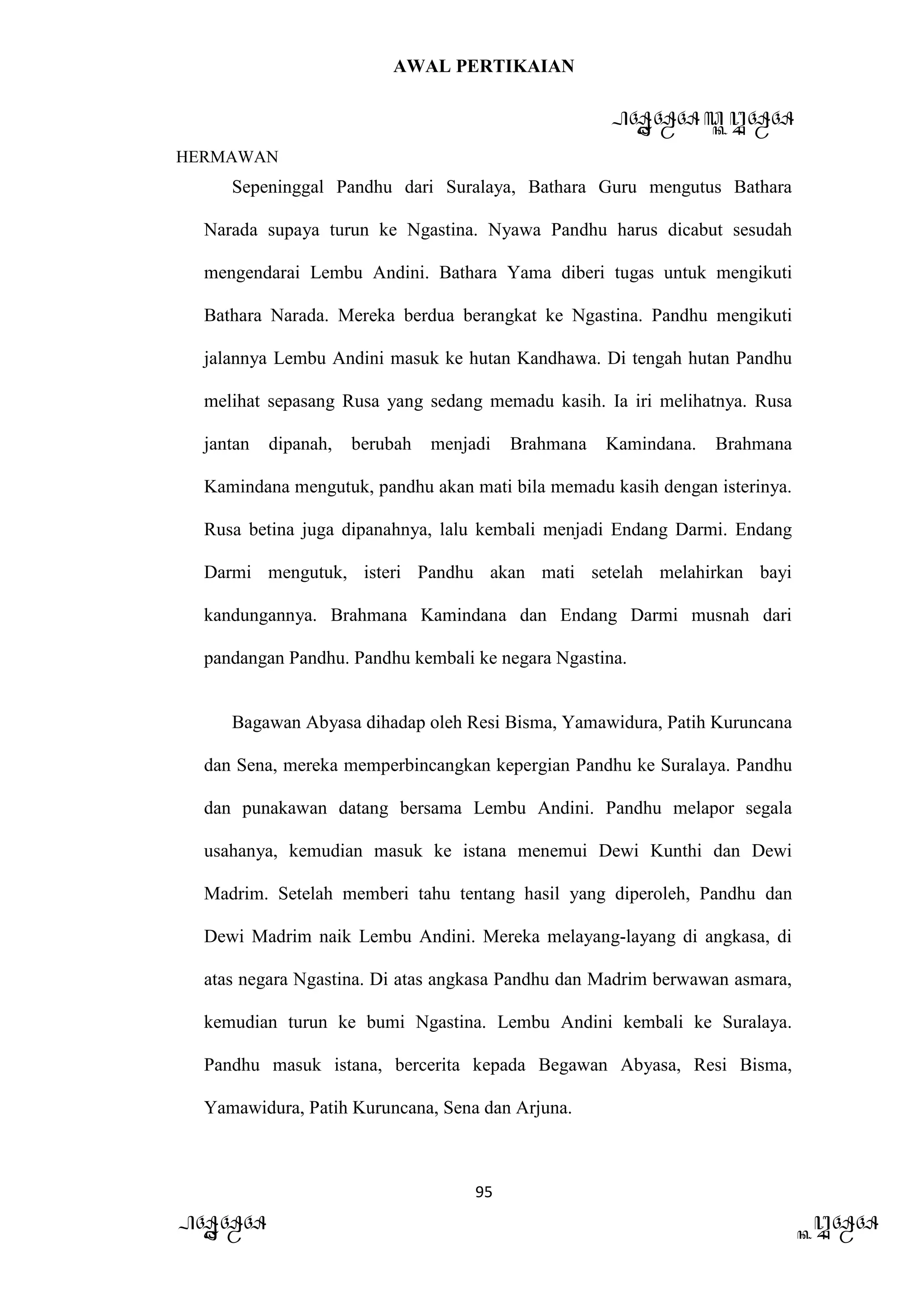 AWAL PERTIKAIAN
PANDAWA & KURAWA
HERMAWAN
95
PANDAWA KURAWA
Sepeninggal Pandhu dari Suralaya, Bathara Guru mengutus Bathara
Narada supaya turun ke Ngastina. Nyawa Pandhu harus dicabut sesudah
mengendarai Lembu Andini. Bathara Yama diberi tugas untuk mengikuti
Bathara Narada. Mereka berdua berangkat ke Ngastina. Pandhu mengikuti
jalannya Lembu Andini masuk ke hutan Kandhawa. Di tengah hutan Pandhu
melihat sepasang Rusa yang sedang memadu kasih. Ia iri melihatnya. Rusa
jantan dipanah, berubah menjadi Brahmana Kamindana. Brahmana
Kamindana mengutuk, pandhu akan mati bila memadu kasih dengan isterinya.
Rusa betina juga dipanahnya, lalu kembali menjadi Endang Darmi. Endang
Darmi mengutuk, isteri Pandhu akan mati setelah melahirkan bayi
kandungannya. Brahmana Kamindana dan Endang Darmi musnah dari
pandangan Pandhu. Pandhu kembali ke negara Ngastina.
Bagawan Abyasa dihadap oleh Resi Bisma, Yamawidura, Patih Kuruncana
dan Sena, mereka memperbincangkan kepergian Pandhu ke Suralaya. Pandhu
dan punakawan datang bersama Lembu Andini. Pandhu melapor segala
usahanya, kemudian masuk ke istana menemui Dewi Kunthi dan Dewi
Madrim. Setelah memberi tahu tentang hasil yang diperoleh, Pandhu dan
Dewi Madrim naik Lembu Andini. Mereka melayang-layang di angkasa, di
atas negara Ngastina. Di atas angkasa Pandhu dan Madrim berwawan asmara,
kemudian turun ke bumi Ngastina. Lembu Andini kembali ke Suralaya.
Pandhu masuk istana, bercerita kepada Begawan Abyasa, Resi Bisma,
Yamawidura, Patih Kuruncana, Sena dan Arjuna.
 