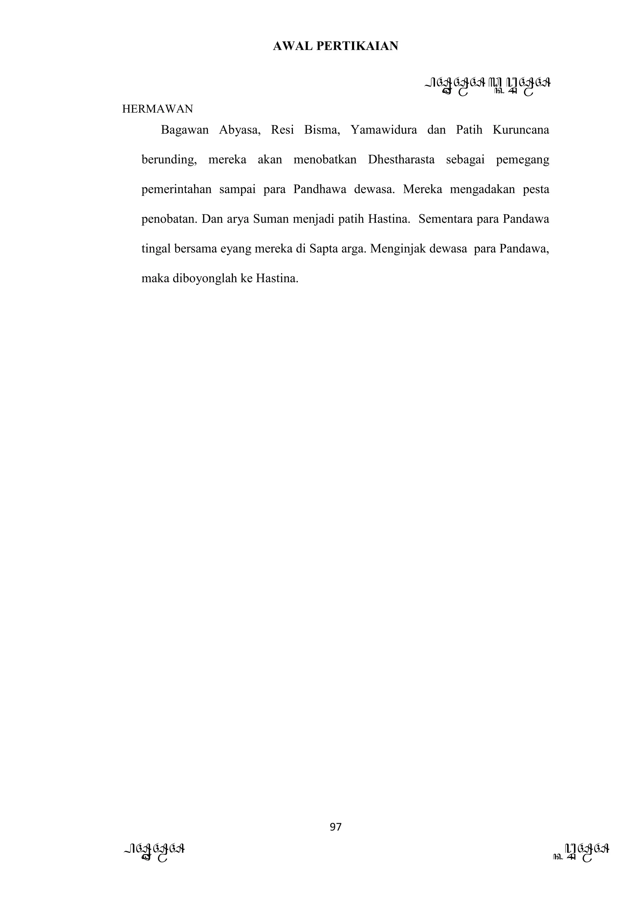 AWAL PERTIKAIAN
PANDAWA & KURAWA
HERMAWAN
97
PANDAWA KURAWA
Bagawan Abyasa, Resi Bisma, Yamawidura dan Patih Kuruncana
berunding, mereka akan menobatkan Dhestharasta sebagai pemegang
pemerintahan sampai para Pandhawa dewasa. Mereka mengadakan pesta
penobatan. Dan arya Suman menjadi patih Hastina. Sementara para Pandawa
tingal bersama eyang mereka di Sapta arga. Menginjak dewasa para Pandawa,
maka diboyonglah ke Hastina.
 