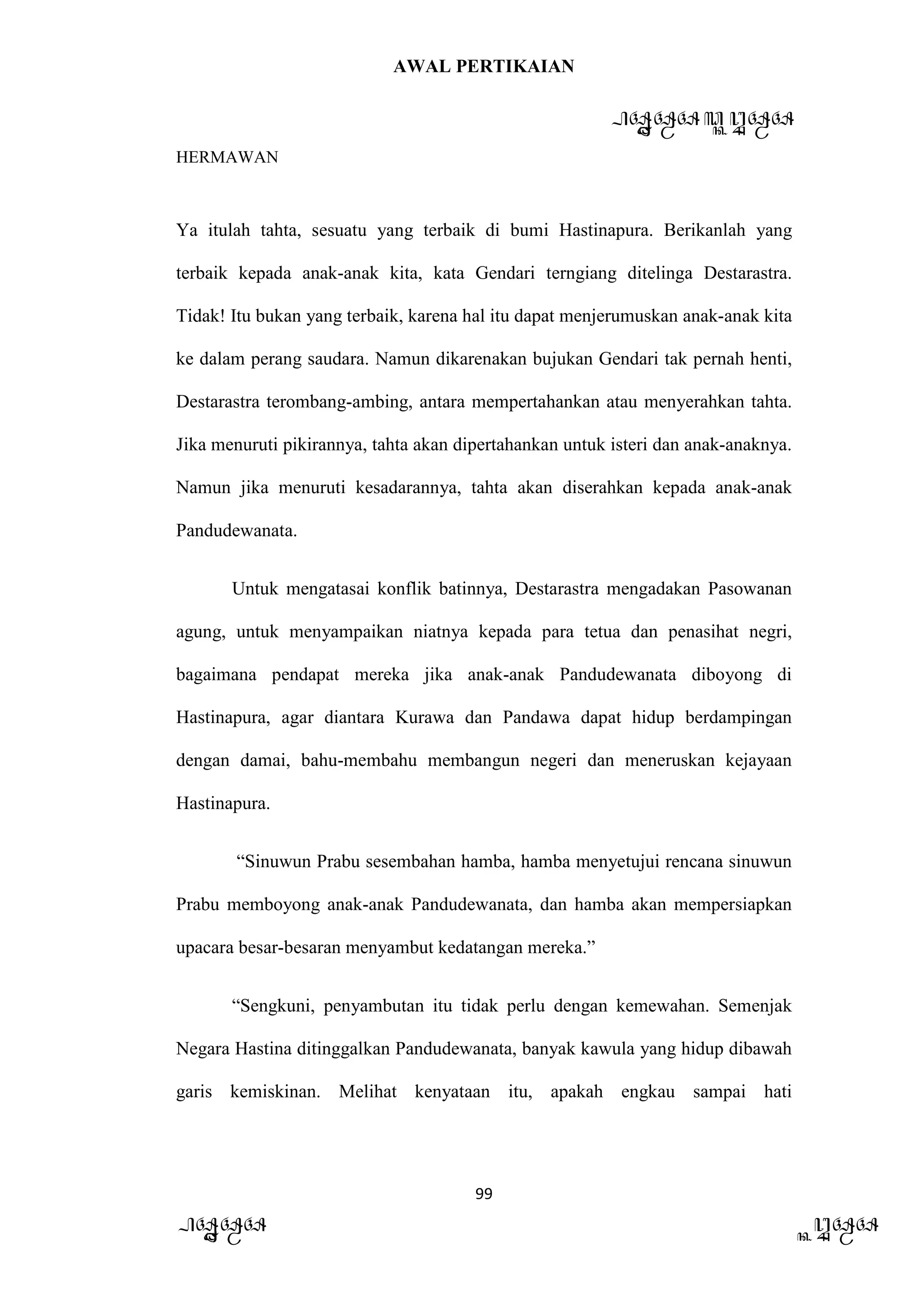 AWAL PERTIKAIAN
PANDAWA & KURAWA
HERMAWAN
99
PANDAWA KURAWA
Ya itulah tahta, sesuatu yang terbaik di bumi Hastinapura. Berikanlah yang
terbaik kepada anak-anak kita, kata Gendari terngiang ditelinga Destarastra.
Tidak! Itu bukan yang terbaik, karena hal itu dapat menjerumuskan anak-anak kita
ke dalam perang saudara. Namun dikarenakan bujukan Gendari tak pernah henti,
Destarastra terombang-ambing, antara mempertahankan atau menyerahkan tahta.
Jika menuruti pikirannya, tahta akan dipertahankan untuk isteri dan anak-anaknya.
Namun jika menuruti kesadarannya, tahta akan diserahkan kepada anak-anak
Pandudewanata.
Untuk mengatasai konflik batinnya, Destarastra mengadakan Pasowanan
agung, untuk menyampaikan niatnya kepada para tetua dan penasihat negri,
bagaimana pendapat mereka jika anak-anak Pandudewanata diboyong di
Hastinapura, agar diantara Kurawa dan Pandawa dapat hidup berdampingan
dengan damai, bahu-membahu membangun negeri dan meneruskan kejayaan
Hastinapura.
“Sinuwun Prabu sesembahan hamba, hamba menyetujui rencana sinuwun
Prabu memboyong anak-anak Pandudewanata, dan hamba akan mempersiapkan
upacara besar-besaran menyambut kedatangan mereka.”
“Sengkuni, penyambutan itu tidak perlu dengan kemewahan. Semenjak
Negara Hastina ditinggalkan Pandudewanata, banyak kawula yang hidup dibawah
garis kemiskinan. Melihat kenyataan itu, apakah engkau sampai hati
 