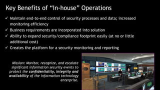 Key Benefits of “In-house” Operations
 Maintain end-to-end control of security processes and data; increased
monitoring efficiency
 Business requirements are incorporated into solution
 Ability to expand security/compliance footprint easily (at no or little
additional cost)
 Creates the platform for a security monitoring and reporting
Mission: Monitor, recognize, and escalate
significant information security events to
protect the confidentiality, integrity and
availability of the information technology
enterprise.
 