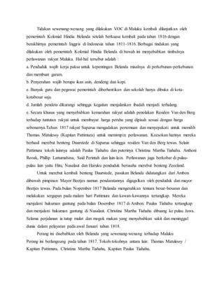 Tidakan sewenang-wenang yang dilakukan VOC di Maluku kembali dilanjutkan oleh 
pemerintah Kolonial Hindia Belanda setelah berkuasa kembali pada tahun 1816 dengan 
berakhirnya pemerintah Inggris di Indonesia tahun 1811-1816. Berbagai tindakan yang 
dilakukan oleh pemerintah Kolonial Hindia Belanda di bawah ini menyebabkan timbulnya 
perlawanan rakyat Maluku. Hal-hal tersebut adalah : 
a. Penduduk wajib kerja paksa untuk kepentingan Belanda misalnya di perkebunan-perkebunan 
dan membuat garam. 
b. Penyerahan wajib berupa ikan asin, dendeng dan kopi. 
e. Banyak guru dan pegawai pemerintah diberhent ikan dan sekolah hanya dibuka di kota-kotabesar 
saja. 
d. Jumlah pendeta dikurangi sehingga kegaitan menjalankan ibadah menjadi terhalang. 
e. Secara khusus yang menyebabkan kemarahan rakyat adalah penolakan Residen Van den Berg 
terhadap tuntutan rakyat untuk membayar harga perahu yang dipisah sesuai dengan harga 
sebenarnya.Tahun 1817 rakyat Saparua mengadakan pertemuan dan menyepakati untuk memilih 
Thomas Matulessy (Kapitan Pattimura) untuk memimpin perlawanan. Keesokan harinya mereka 
berhasil merebut benteng Duurstede di Saparua sehingga residen Van den Berg tewas. Selain 
Pattimura tokoh lainnya adalah Paulus Tiahahu dan puterinya Christina Martha Tiahahu. Anthoni 
Reoak, Phillip Lattumahina, Said Perintah dan lain-lain. Perlawanan juga berkobar di pulau-pulau 
lain yaitu Hitu, Nusalaut dan Haruku penduduk berusaha merebut benteng Zeeeland. 
Untuk merebut kembali benteng Duurstede, pasukan Belanda didatangkan dari Ambon 
dibawah pimpinan Mayor Beetjes namun pendaratannya digagalkan oleh penduduk dan mayor 
Beetjes tewas. Pada bulan Nopember 1817 Belanda mengerahkan tentara besar-besaran dan 
melakukan sergapan pada malam hari Pattimura dan kawan-kawannya tertangkap. Mereka 
menjalani hukuman gantung pada bulan Desember 1817 di Ambon. Paulus Tiahahu tertangkap 
dan menjalani hukuman gantung di Nusalaut. Christina Martha Tiahahu dibuang ke pulau Jawa. 
Selama perjalanan ia tutup mulut dan mogok makan yang menyebabkan sakit dan meninggal 
dunia dalam pelayaran pada awal Januari tahun 1818. 
Perang ini disebabkan oleh Belanda yang sewenang-wenang terhadap Maluku 
Perang ini berlangsung pada tahun 1817. Tokoh-tokohnya antara lain: Thomas Matulessy / 
Kapitan Pattimura, Christina Martha Tiahahu, Kapitan Paulus Tiahahu. 
 