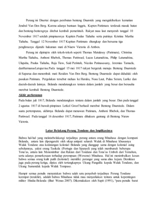 Perang ini Disertai dengan perebutan benteng Duurstde yang mengakibatkan kematian 
Jendral Van Den Berg. Karena adanya bantuan Inggris, Kapten Pattimura terdesak masuk hutan 
dan benteng-bentengnya direbut kembali pemerintah. Rakyat nusa laut menyerah tanggal 10 
November 1817 setelah pimpinannya Kapiten Paulus Tiahahu serta putrinya Kristina Martha 
Tiahahu. Tanggal 12 November 1817 Kapitan Pattimura ditangkap dan bersama tiga 
penglimanya dijatuhi hukuman mati di Niuew Victoria di Ambon. 
Perang ini dipimpin oleh tokoh-tokoh seperti Thomas Matulessy (Patimura), Christina 
Martha Tiahahu, Anthoni Rhebok, Thomas Pattiwael, Lucas Latumahina, Philip Latumahina, 
Ulupaha, Paulus Tiahahu, Raja Tiow, Said Perintah, Nicolas Patinasasany, Jeremias Tamaela, 
danHarmanusLatuperisa.Pada tanggal 15 mei 1817 rakyat bergerak menuju Benteng Duurstede 
di Saparua dan menembak mati Residen Van Den Berg. Benteng Duurstede dapat diduduki oleh 
pasukan Patimura. Pergolakan tersebut meluas ke Haruku, Nusa Laut, Pulau Seram, Larike dan 
daerah-daerah lainnya. Belanda mendatangkan tentara dalam jumlah yang besar dan berusaha 
merebut kembali Benteng Duurstede. 
Akhir perlawanan 
Pada bulan juli 1817, Belanda mendatangkan tentara dalam jumlah yang besar. Dan pada tanggal 
2 agustus 1817 di bawah pimpinan Letkol Groof berhasil merebut Benteng Duurstede. Dalam 
suatu pertempuran, akhirnya Belanda dapat menawan Patimura, Anthoni Rhebok, dan Thomas 
Pattiwael. Pada tanggal 16 desember 1817, Patimura dihukum gantung di Benteng Nieuw 
Victoria. 
Latar Belakang Perang Tondano dan Implikasinya 
Bahwa hal-hal yang melatarbelakangi terjadinya perang antara orang Minahasa dengan kompani 
Belanda, antara lain dipengaruhi oleh sikap antipati seluruh Walak di Minahasa khususnya 
Walak Tondano atas kedatangan kolonial Belanda yang dianggap sama dengan kolonial asing 
sebelumnya, yakni orang Tasikela (Portugis dan Spanyol) yang telah membunuh beberapa 
Tona’as, antara lain Mononimbar dan Rakian dari Tondano dan Tona’as Umboh dari Tomohon, 
serta adanya pemerkosaan terhadap perempuan (Wewene) Minahasa. Hal ini menimbulkan kesan 
bahwa semua orang kulit putih (kolonial) memiliki perangai yang sama alias kejam. Demikian 
juga pada perang ketiga, dipicu oleh tertangkapnya Ukung Pangalila kepala Walak Tondano, dan 
Ukung Sumondak kepala Walak Tompaso. 
Hampir semua penulis menyatakan bahwa salah satu penyebab terjadinya Perang Tondano 
keempat (terakhir), adalah bahwa Minahasa tidak mau menyediakan tentara untuk kepentingan 
militer Hindia-Belanda (lihat Wenas 2007). Dikemukakan oleh Supit (1991), “para penulis barat 
 