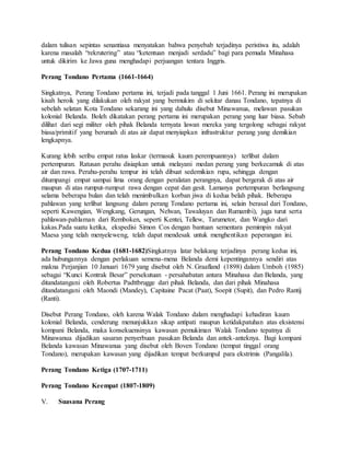 dalam tulisan sepintas senantiasa menyatakan bahwa penyebab terjadinya peristiwa itu, adalah 
karena masalah “rekrutering” atau “ketentuan menjadi serdadu” bagi para pemuda Minahasa 
untuk dikirim ke Jawa guna menghadapi perjuangan tentara Inggris. 
Perang Tondano Pertama (1661-1664) 
Singkatnya, Perang Tondano pertama ini, terjadi pada tanggal 1 Juni 1661. Perang ini merupakan 
kisah heroik yang dilakukan oleh rakyat yang bermukim di sekitar danau Tondano, tepatnya di 
sebelah selatan Kota Tondano sekarang ini yang dahulu disebut Minawanua, melawan pasukan 
kolonial Belanda. Boleh dikatakan perang pertama ini merupakan perang yang luar biasa. Sebab 
dilihat dari segi militer oleh pihak Belanda ternyata lawan mereka yang tergolong sebagai rakyat 
biasa/primitif yang berumah di atas air dapat menyiapkan infrastruktur perang yang demikian 
lengkapnya. 
Kurang lebih seribu empat ratus laskar (termasuk kaum perempuannya) terlibat dalam 
pertempuran. Ratusan perahu disiapkan untuk melayani medan perang yang berkecamuk di atas 
air dan rawa. Perahu-perahu tempur ini telah dibuat sedemikian rupa, sehingga dengan 
ditumpangi empat sampai lima orang dengan peralatan perangnya, dapat bergerak di atas air 
maupun di atas rumput-rumput rawa dengan cepat dan gesit. Lamanya pertempuran berlangsung 
selama beberapa bulan dan telah menimbulkan korban jiwa di kedua belah pihak. Beberapa 
pahlawan yang terlibat langsung dalam perang Tondano pertama ini, selain berasal dari Tondano, 
seperti Kawengian, Wengkang, Gerungan, Nelwan, Tawaluyan dan Rumambi), juga turut serta 
pahlawan-pahlaman dari Remboken, seperti Kentei, Tellew, Tarumetor, dan Wangko dari 
kakas.Pada suatu ketika, ekspedisi Simon Cos dengan bantuan sementara pemimpin rakyat 
Maesa yang telah menyeleweng, telah dapat mendesak untuk menghentikan peperangan ini. 
Perang Tondano Kedua (1681-1682)Singkatnya latar belakang terjadinya perang kedua ini, 
ada hubungannya dengan perlakuan semena-mena Belanda demi kepentingannya sendiri atas 
makna Perjanjian 10 Januari 1679 yang disebut oleh N. Graafland (1898) dalam Umboh (1985) 
sebagai “Kunci Kontrak Besar” persekutuan - persahabatan antara Minahasa dan Belanda, yang 
ditandatangani oleh Robertus Padttbrugge dari pihak Belanda, dan dari pihak Minahasa 
ditandatangani oleh Maondi (Mandey), Capitaine Pacat (Paat), Soepit (Supit), dan Pedro Rantij 
(Ranti). 
Disebut Perang Tondano, oleh karena Walak Tondano dalam menghadapi kehadiran kaum 
kolonial Belanda, cenderung menunjukkan sikap antipati maupun ketidakpatuhan atas eksistensi 
kompani Belanda, maka konsekuensinya kawasan pemukiman Walak Tondano tepatnya di 
Minawanua dijadikan sasaran penyerbuan pasukan Belanda dan antek-anteknya. Bagi kompani 
Belanda kawasan Minawanua yang disebut oleh Boven Tondano (tempat tinggal orang 
Tondano), merupakan kawasan yang dijadikan tempat berkumpul para ekstrimis (Pangalila). 
Perang Tondano Ketiga (1707-1711) 
Perang Tondano Keempat (1807-1809) 
V. Suasana Perang 
 