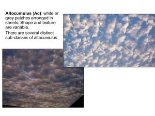 Altocumulus (Ac): white or
grey patches arranged in
sheets. Shape and texture
are variable.
There are several distinct
sub-classes of altocumulus
 