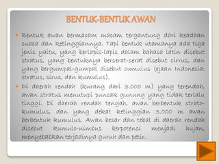 BENTUK-BENTUK AWAN
 Bentuk awan bermacam macam tergantung dari keadaan
cuaca dan ketinggiannya. Tapi bentuk utamanya ada tiga
jenis yaitu, yang berlapis-lapis dalam bahasa latin disebut
stratus, yang bentuknya berserat-serat disebut cirrus, dan
yang bergumpal-gumpal disebut cumulus (ejaan Indonesia:
stratus, sirus, dan kumulus).
 Di daerah rendah (kurang dari 3.000 m) yang terendah,
awan stratus menutupi puncak gunung yang tidak terlalu
tinggi. Di daerah rendah tengah, awan berbentuk strato-
kumulus, dan yang dekat ketinggian 3.000 m awan
berbentuk kumulus. Awan besar dan tebal di daerah rendah
disebut kumulo-nimbus berpotensi menjadi hujan,
menyebabkan terjadinya guruh dan petir.
 