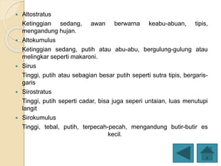  Altostratus
Ketinggian sedang, awan berwarna keabu-abuan, tipis,
mengandung hujan.
 Altokumulus
Ketinggian sedang, putih atau abu-abu, bergulung-gulung atau
melingkar seperti makaroni.
 Sirus
Tinggi, putih atau sebagian besar putih seperti sutra tipis, bergaris-
garis
 Sirostratus
Tinggi, putih seperti cadar, bisa juga seperi untaian, luas menutupi
langit
 Sirokumulus
Tinggi, tebal, putih, terpecah-pecah, mengandung butir-butir es
kecil.
 