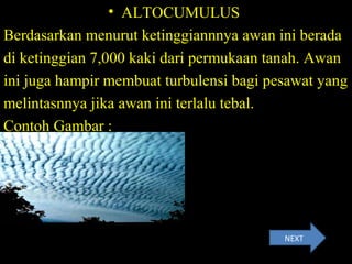 • ALTOCUMULUS
Berdasarkan menurut ketinggiannnya awan ini berada
di ketinggian 7,000 kaki dari permukaan tanah. Awan
ini juga hampir membuat turbulensi bagi pesawat yang
melintasnnya jika awan ini terlalu tebal.
Contoh Gambar :
NEXT
 