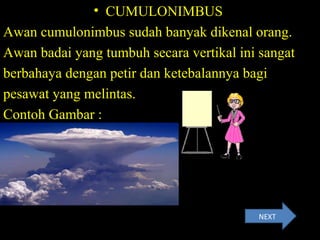 • CUMULONIMBUS
Awan cumulonimbus sudah banyak dikenal orang.
Awan badai yang tumbuh secara vertikal ini sangat
berbahaya dengan petir dan ketebalannya bagi
pesawat yang melintas.
Contoh Gambar :
NEXT
 