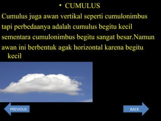 • CUMULUS
Cumulus juga awan vertikal seperti cumulonimbus
tapi perbedaanya adalah cumulus begitu kecil
sementara cumulonimbus begitu sangat besar.Namun
awan ini berbentuk agak horizontal karena begitu
kecil
Contoh Gambar :
BACKPREVIOUS
 