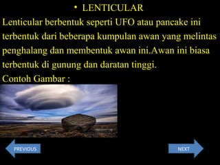 • LENTICULAR
Lenticular berbentuk seperti UFO atau pancake ini
terbentuk dari beberapa kumpulan awan yang melintas
penghalang dan membentuk awan ini.Awan ini biasa
terbentuk di gunung dan daratan tinggi.
Contoh Gambar :
PREVIOUS NEXT
 