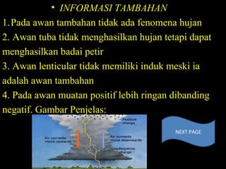 • INFORMASI TAMBAHAN
1.Pada awan tambahan tidak ada fenomena hujan
2. Awan tuba tidak menghasilkan hujan tetapi dapat
menghasilkan badai petir
3. Awan lenticular tidak memiliki induk meski ia
adalah awan tambahan
4. Pada awan muatan positif lebih ringan dibanding
negatif. Gambar Penjelas:
NEXT PAGE
 