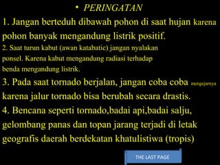 • PERINGATAN
1. Jangan berteduh dibawah pohon di saat hujan karena
pohon banyak mengandung listrik positif.
2. Saat turun kabut (awan katabatic) jangan nyalakan
ponsel. Karena kabut mengandung radiasi terhadap
benda mengandung listrik.
3. Pada saat tornado berjalan, jangan coba coba mengejarnya
karena jalur tornado bisa berubah secara drastis.
4. Bencana seperti tornado,badai api,badai salju,
gelombang panas dan topan jarang terjadi di letak
geografis daerah berdekatan khatulistiwa (tropis)
THE LAST PAGE
 