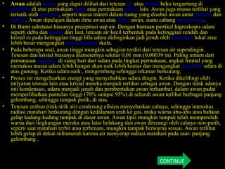 • Awan adalah massa yang dapat dilihat dari tetesan air atau kristal beku tergantung di
atmosfer di atas permukaan bumi atau permukaan planet lain. Awan juga massa terlihat yang
tertarik oleh gravitasi, seperti massa materi dalam ruang yang disebut awan antar bintang dan
nebula. Awan dipelajari dalam ilmu awan atau fisika awan, suatu cabang meteorologi.
• Di Bumi substansi biasanya presipitasi uap air. Dengan bantuan partikel higroskopis udara
seperti debu dan garam dari laut, tetesan air kecil terbentuk pada ketinggian rendah dan
kristal es pada ketinggian tinggi bila udara didinginkan jadi jenuh oleh konvektif lokal atau
lebih besar mengangkat non-konvektif skala.
• Pada beberapa soal, awan tinggi mungkin sebagian terdiri dari tetesan air superdingin.
Tetesan dan kristal biasanya diameternya sekitar 0,01 mm (0,00039 in). Paling umum dari
pemanasan matahari di siang hari dari udara pada tingkat permukaan, angkat frontal yang
memaksa massa udara lebih hangat akan naik lebih keatas dan mengangkat orografik udara di
atas gunung. Ketika udara naik , mengembang sehingga tekanan berkurang.
• Proses ini mengeluarkan energi yang menyebabkan udara dingin. Ketika dikelilingi oleh
milyaran tetesan lain atau kristal mereka menjadi terlihat sebagai awan. Dengan tidak adanya
inti kondensasi, udara menjadi jenuh dan pembentukan awan terhambat. dalam awan padat
memperlihatkan pantulan tinggi (70% sampai 95%) di seluruh awan terlihat berbagai panjang
gelombang, sehingga tampak putih, di atas.
• Tetesan embun (titik-titik air) cenderung efisien menyebarkan cahaya, sehingga intensitas
radiasi matahari berkurang dengan kedalaman arah ke gas, maka warna abu-abu atau bahkan
gelap kadang-kadang tampak di dasar awan. Awan tipis mungkin tampak telah memperoleh
warna dari lingkungan mereka atau latar belakang dan awan diterangi oleh cahaya non-putih,
seperti saat matahari terbit atau terbenam, mungkin tampak berwarna sesuai. Awan terlihat
lebih gelap di dekat-inframerah karena air menyerap radiasi matahari pada saat- panjang
gelombang .
CONTINUE
 