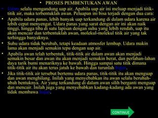 • PROSES PEMBENTUKAN AWAN
• Udara selalu mengandung uap air. Apabila uap air ini meluap menjadi titik-
titik air, maka terbentuklah awan. Peluapan ini bisa terjadi dengan dua cara:
• Apabila udara panas, lebih banyak uap terkandung di dalam udara karena air
lebih cepat menyengat. Udara panas yang sarat dengan air ini akan naik
tinggi, hingga tiba di satu lapisan dengan suhu yang lebih rendah, uap itu
akan mencair dan terbentuklah awan, molekul-molekul titik air yang tak
terhingga banyaknya.
• Suhu udara tidak berubah, tetapi keadaan atmosfer lembap. Udara makin
lama akan menjadi semakin tepu dengan uap air.
• Apabila awan telah terbentuk, titik-titik air dalam awan akan menjadi
semakin besar dan awan itu akan menjadi semakin berat, dan perlahan-lahan
daya tarik bumi menariknya ke bawah. Hingga sampai satu titik dimana
titik-titik air itu akan terus jatuh ke bawah dan turunlah hujan.
• Jika titik-titik air tersebut bertemu udara panas, titik-titik itu akan menguap
dan awan menghilang. Inilah yang menyebabkan itu awan selalu berubah-
ubah bentuknya. Air yang terkandung di dalam awan silih berganti menguap
dan mencair. Inilah juga yang menyebabkan kadang-kadang ada awan yang
tidak membawa hujan.
CONTINUE
 