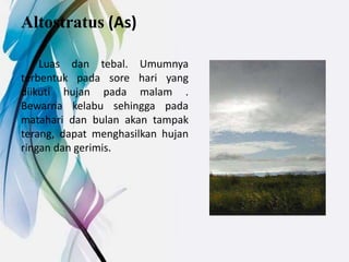 Altostratus (As)
Luas dan tebal. Umumnya
terbentuk pada sore hari yang
diikuti hujan pada malam .
Bewarna kelabu sehingga pada
matahari dan bulan akan tampak
terang, dapat menghasilkan hujan
ringan dan gerimis.
 