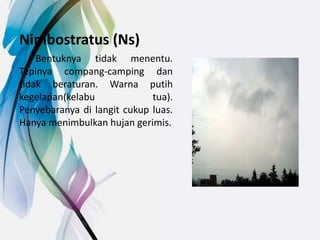 Nimbostratus (Ns)
Bentuknya tidak menentu.
Tepinya compang-camping dan
tidak beraturan. Warna putih
kegelapan(kelabu tua).
Penyebaranya di langit cukup luas.
Hanya menimbulkan hujan gerimis.
 