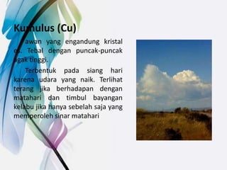 Kumulus (Cu)
awan yang engandung kristal
es. Tebal dengan puncak-puncak
agak tinggi.
Terbentuk pada siang hari
karena udara yang naik. Terlihat
terang jika berhadapan dengan
matahari dan timbul bayangan
kelabu jika hanya sebelah saja yang
memperoleh sinar matahari
 