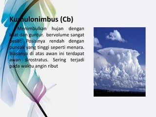 Kumulonimbus (Cb)
Menimbulkan hujan dengan
kilat dan guntur. bervolume sangat
besar. Posisinya rendah dengan
puncak yang tinggi seperti menara.
Biasanya di atas awan ini terdapat
awan sirostratus. Sering terjadi
pada waktu angin ribut
 