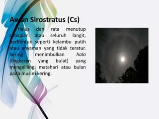 Awan Sirostratus (Cs)
Halus dan rata menutup
sebagian atau seluruh langit,
berbentuk seperti kelambu putih
atau anyaman yang tidak teratur.
Sering menimbulkan halo
(lingkaran yang bulat) yang
mengelilingi matahari atau bulan
pada musim kering.
 