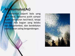 Altokumulus(Ac)
Berbentuk seperti bola yang
agak tebal, bewarna putih sampai
pucat, berukuran kecil-kecil, tetapi
banyak. Ada bagian yang kelabu
dan bergerombol, dan berdekatan
seakan-akan saling bergandengan.
 