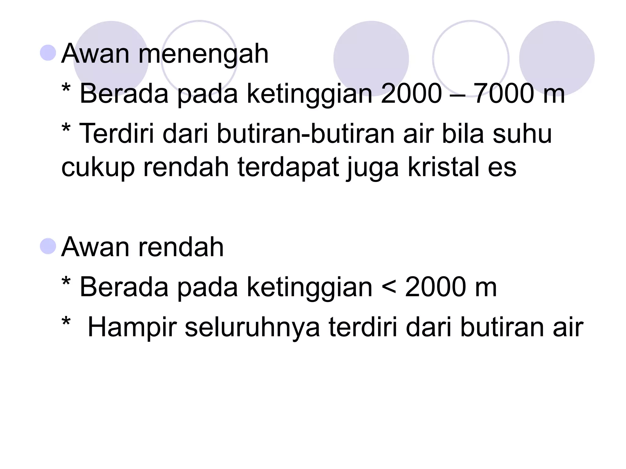 Awan menengah
* Berada pada ketinggian 2000 – 7000 m
* Terdiri dari butiran-butiran air bila suhu
cukup rendah terdapat juga kristal es
Awan rendah
* Berada pada ketinggian < 2000 m
* Hampir seluruhnya terdiri dari butiran air
 