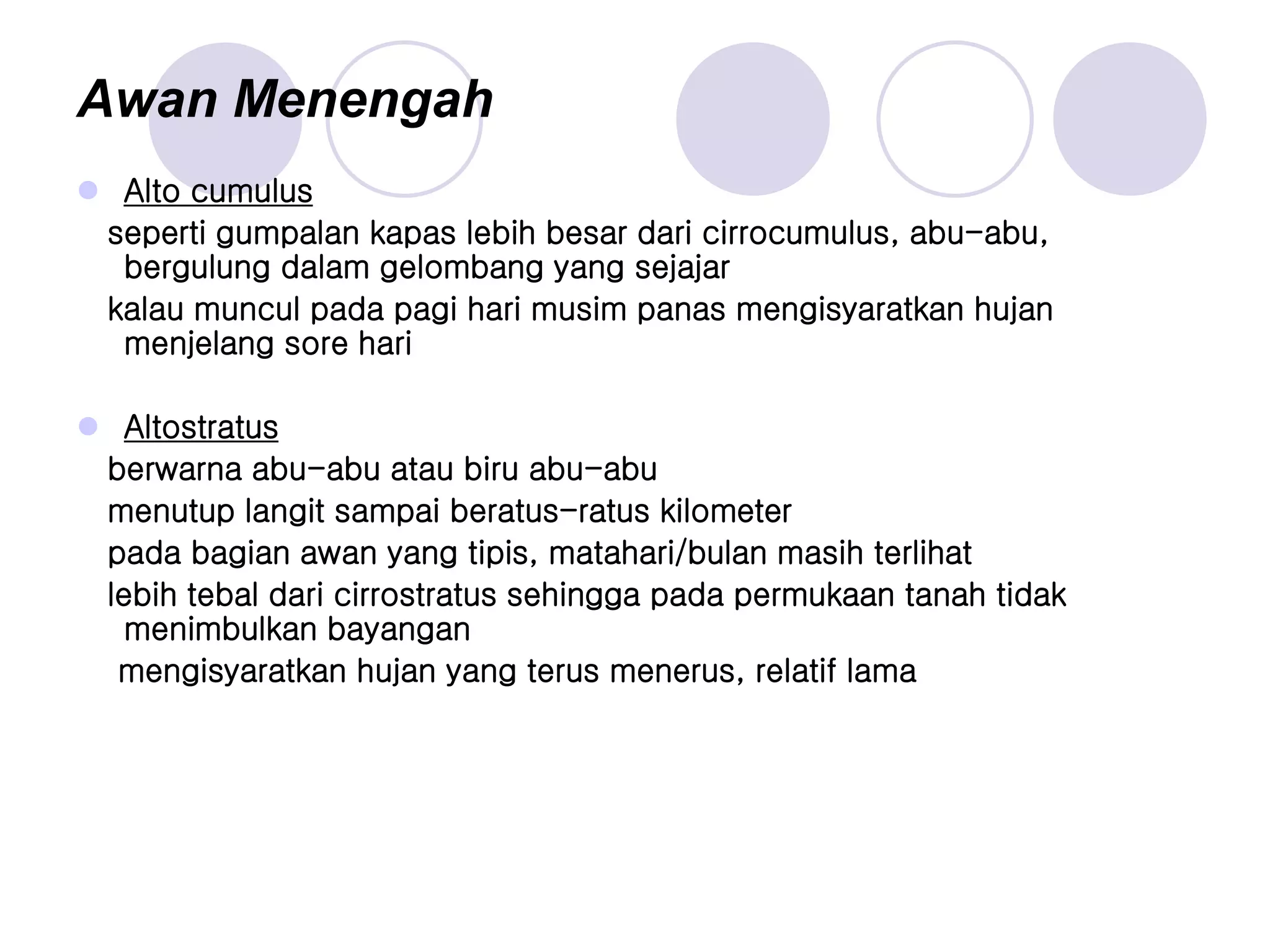 Awan Menengah
 Alto cumulus
seperti gumpalan kapas lebih besar dari cirrocumulus, abu-abu,
bergulung dalam gelombang yang sejajar
kalau muncul pada pagi hari musim panas mengisyaratkan hujan
menjelang sore hari
 Altostratus
berwarna abu-abu atau biru abu-abu
menutup langit sampai beratus-ratus kilometer
pada bagian awan yang tipis, matahari/bulan masih terlihat
lebih tebal dari cirrostratus sehingga pada permukaan tanah tidak
menimbulkan bayangan
mengisyaratkan hujan yang terus menerus, relatif lama
 