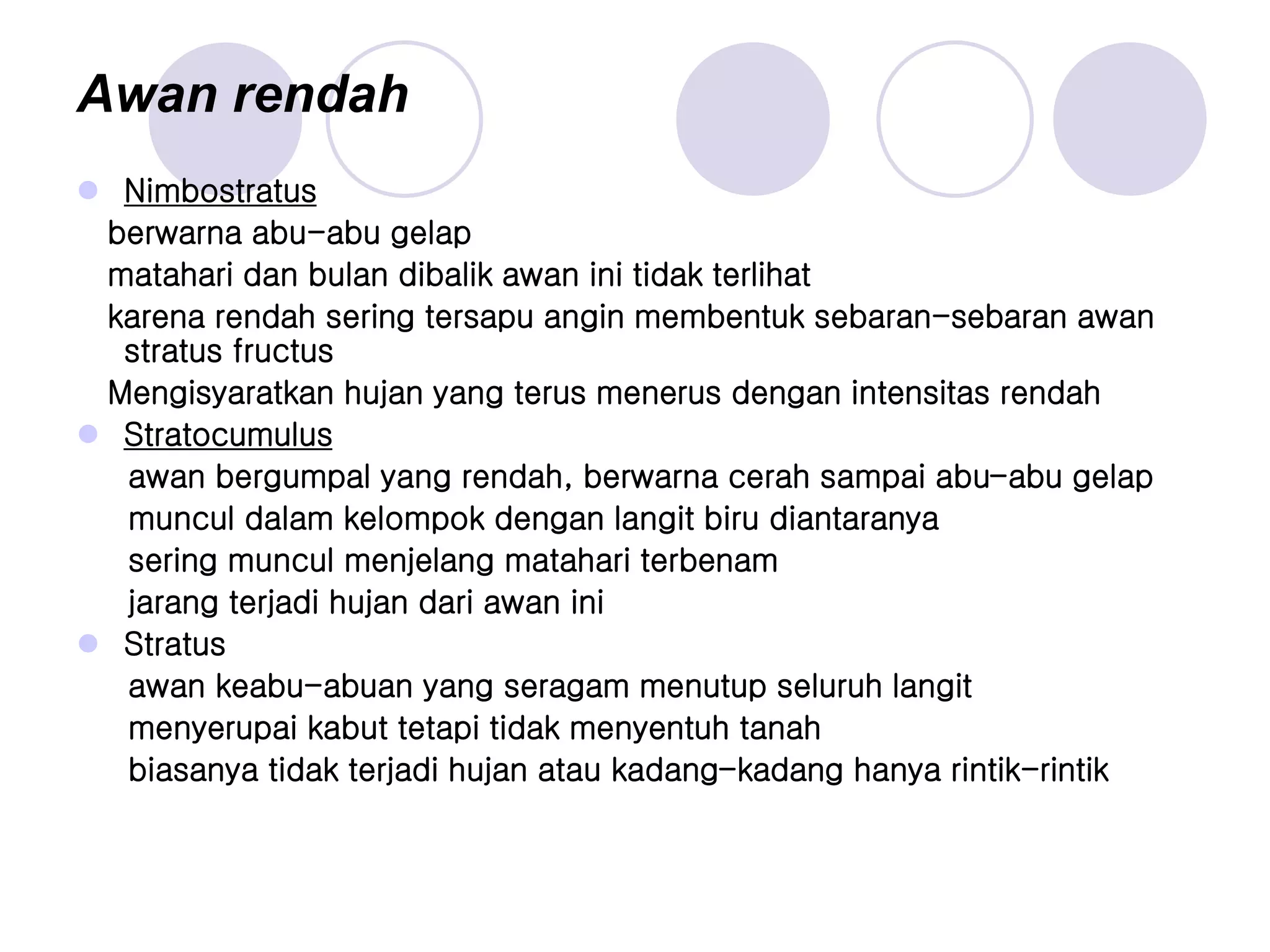 Awan rendah
 Nimbostratus
berwarna abu-abu gelap
matahari dan bulan dibalik awan ini tidak terlihat
karena rendah sering tersapu angin membentuk sebaran-sebaran awan
stratus fructus
Mengisyaratkan hujan yang terus menerus dengan intensitas rendah
 Stratocumulus
awan bergumpal yang rendah, berwarna cerah sampai abu-abu gelap
muncul dalam kelompok dengan langit biru diantaranya
sering muncul menjelang matahari terbenam
jarang terjadi hujan dari awan ini
 Stratus
awan keabu-abuan yang seragam menutup seluruh langit
menyerupai kabut tetapi tidak menyentuh tanah
biasanya tidak terjadi hujan atau kadang-kadang hanya rintik-rintik
 