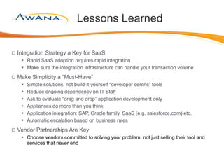 Lessons Learned
 Integration Strategy a Key for SaaS
 Rapid SaaS adoption requires rapid integration
 Make sure the integration infrastructure can handle your transaction volume
 Make Simplicity a “Must-Have”
 Simple solutions, not build-it-yourself “developer centric” tools
 Reduce ongoing dependency on IT Staff
 Ask to evaluate “drag and drop” application development only
 Appliances do more than you think
 Application integration: SAP, Oracle family, SaaS (e.g. salesforce.com) etc.
 Automatic escalation based on business rules
 Vendor Partnerships Are Key
 Choose vendors committed to solving your problem; not just selling their tool and
services that never end
 