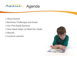 Agenda
 About Awana
 Business Challenges and Goals
 Our First SaaS Decision
 How SaaS Helps Us Meet Our Goals
 Results
 Lessons Learned
 