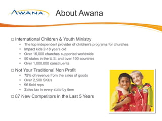 About Awana
 International Children & Youth Ministry
 The top independent provider of children’s programs for churches
 Impact kids 2-18 years old
 Over 16,000 churches supported worldwide
 50 states in the U.S. and over 100 countries
 Over 1,000,000 constituents
 Not Your Traditional Non Profit
 75% of revenue from the sales of goods
 Over 2,500 SKUs
 96 field reps
 Sales tax in every state by item
 87 New Competitors in the Last 5 Years
 
