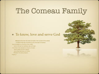 The Comeau Family

       To know, love and serve God
       Blessed is the man who does not walk in the counsel of the wicked
        or stand in the way of sinners or sit in the seat of mockers.
 But his delight is in the law of the LORD,
      and on his law he meditates day and night.
 He is like a tree planted by streams of water,
      which yields its fruit in season
      and whose leaf does not wither.
     Whatever he does prospers.
Psalms 1
 