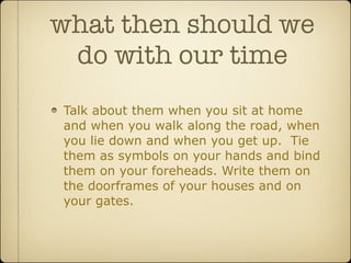 what then should we
 do with our time
Talk about them when you sit at home
and when you walk along the road, when
you lie down and when you get up. Tie
them as symbols on your hands and bind
them on your foreheads. Write them on
the doorframes of your houses and on
your gates.
 