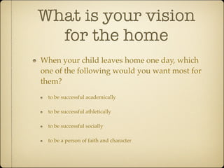 What is your vision
  for the home
When your child leaves home one day, which
one of the following would you want most for
them?
  to be successful academically

  to be successful athletically

  to be successful socially

  to be a person of faith and character
 